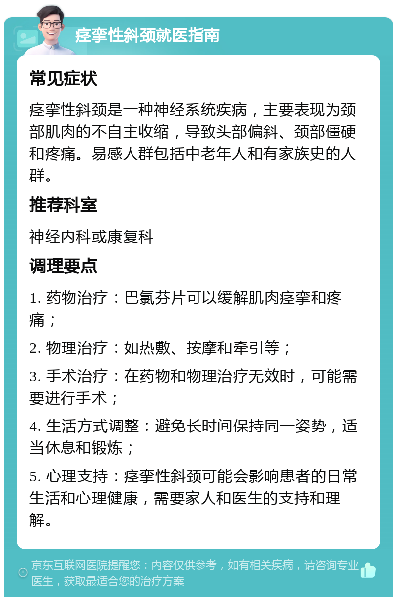 痉挛性斜颈就医指南 常见症状 痉挛性斜颈是一种神经系统疾病，主要表现为颈部肌肉的不自主收缩，导致头部偏斜、颈部僵硬和疼痛。易感人群包括中老年人和有家族史的人群。 推荐科室 神经内科或康复科 调理要点 1. 药物治疗：巴氯芬片可以缓解肌肉痉挛和疼痛； 2. 物理治疗：如热敷、按摩和牵引等； 3. 手术治疗：在药物和物理治疗无效时，可能需要进行手术； 4. 生活方式调整：避免长时间保持同一姿势，适当休息和锻炼； 5. 心理支持：痉挛性斜颈可能会影响患者的日常生活和心理健康，需要家人和医生的支持和理解。