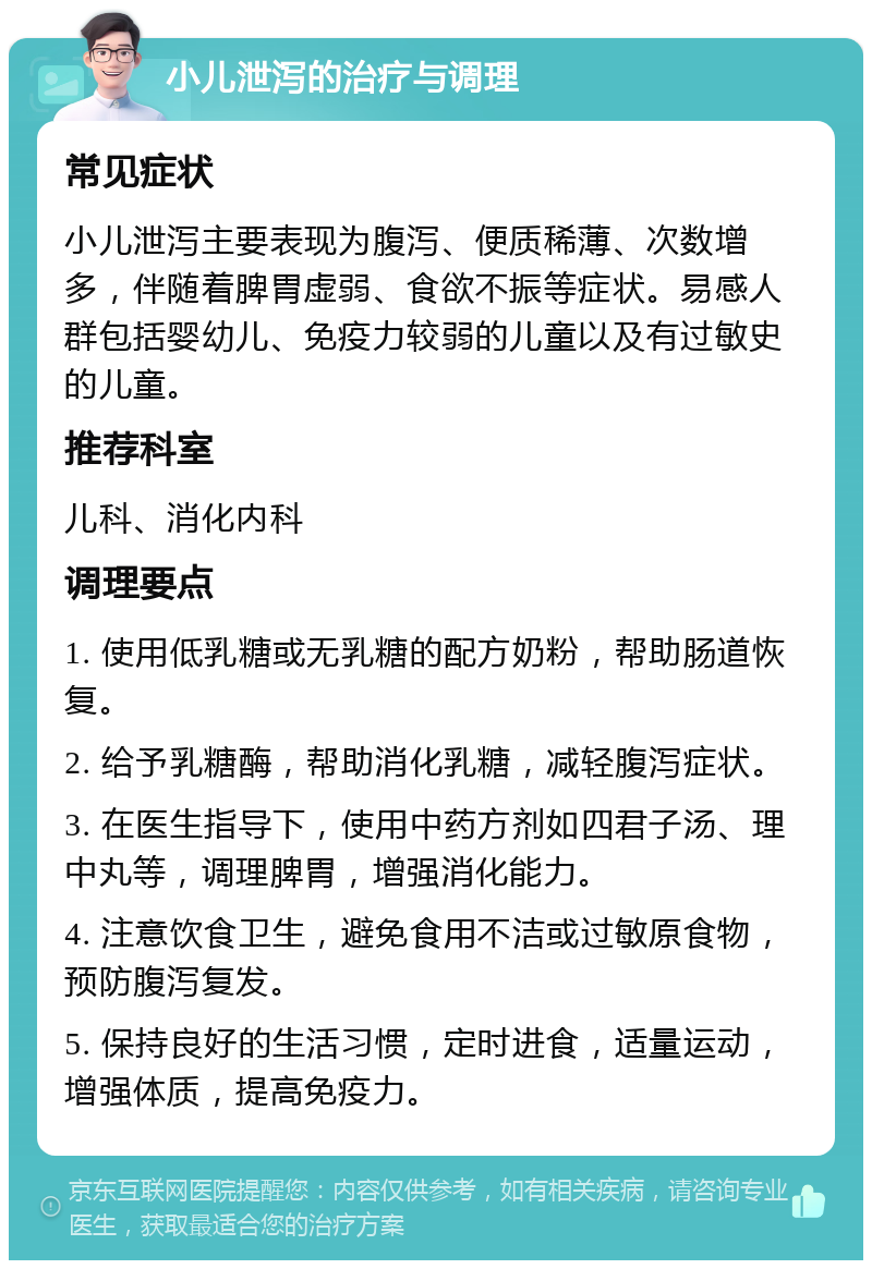 小儿泄泻的治疗与调理 常见症状 小儿泄泻主要表现为腹泻、便质稀薄、次数增多，伴随着脾胃虚弱、食欲不振等症状。易感人群包括婴幼儿、免疫力较弱的儿童以及有过敏史的儿童。 推荐科室 儿科、消化内科 调理要点 1. 使用低乳糖或无乳糖的配方奶粉，帮助肠道恢复。 2. 给予乳糖酶，帮助消化乳糖，减轻腹泻症状。 3. 在医生指导下，使用中药方剂如四君子汤、理中丸等，调理脾胃，增强消化能力。 4. 注意饮食卫生，避免食用不洁或过敏原食物，预防腹泻复发。 5. 保持良好的生活习惯，定时进食，适量运动，增强体质，提高免疫力。