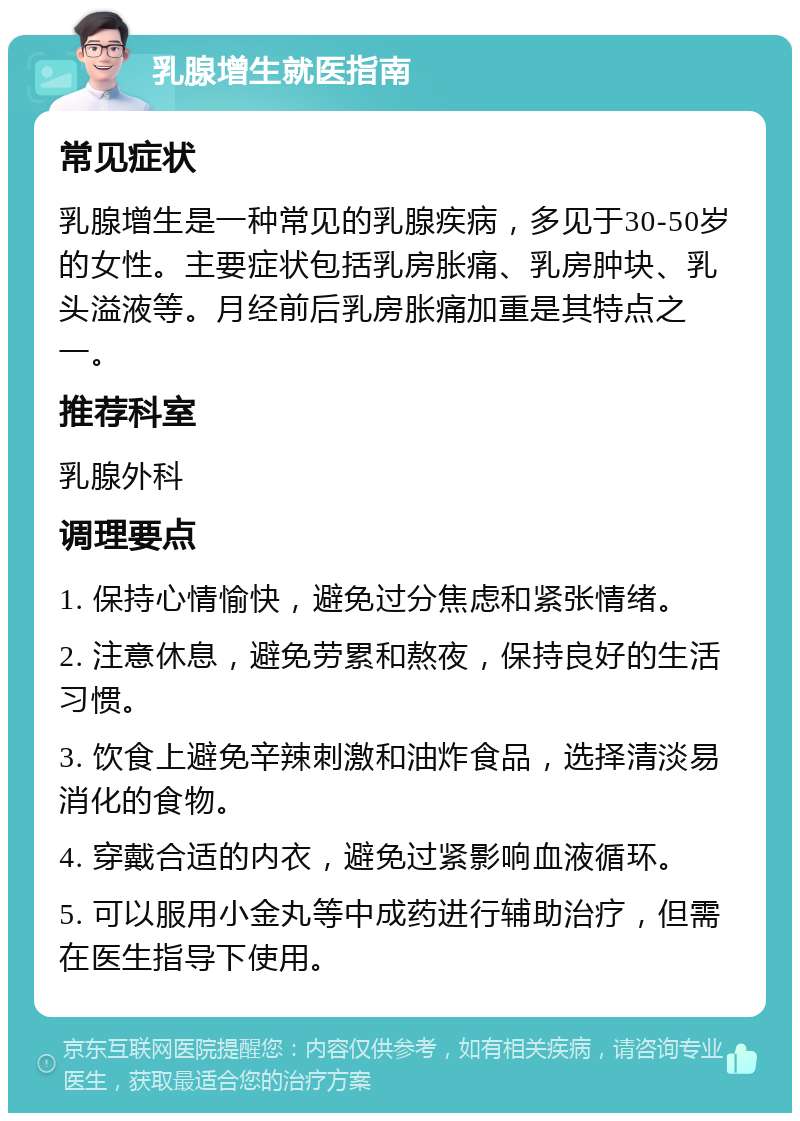 乳腺增生就医指南 常见症状 乳腺增生是一种常见的乳腺疾病，多见于30-50岁的女性。主要症状包括乳房胀痛、乳房肿块、乳头溢液等。月经前后乳房胀痛加重是其特点之一。 推荐科室 乳腺外科 调理要点 1. 保持心情愉快，避免过分焦虑和紧张情绪。 2. 注意休息，避免劳累和熬夜，保持良好的生活习惯。 3. 饮食上避免辛辣刺激和油炸食品，选择清淡易消化的食物。 4. 穿戴合适的内衣，避免过紧影响血液循环。 5. 可以服用小金丸等中成药进行辅助治疗，但需在医生指导下使用。