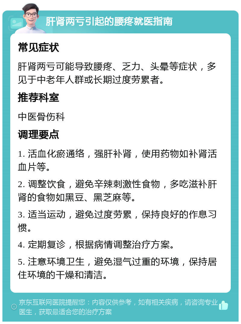 肝肾两亏引起的腰疼就医指南 常见症状 肝肾两亏可能导致腰疼、乏力、头晕等症状，多见于中老年人群或长期过度劳累者。 推荐科室 中医骨伤科 调理要点 1. 活血化瘀通络，强肝补肾，使用药物如补肾活血片等。 2. 调整饮食，避免辛辣刺激性食物，多吃滋补肝肾的食物如黑豆、黑芝麻等。 3. 适当运动，避免过度劳累，保持良好的作息习惯。 4. 定期复诊，根据病情调整治疗方案。 5. 注意环境卫生，避免湿气过重的环境，保持居住环境的干燥和清洁。