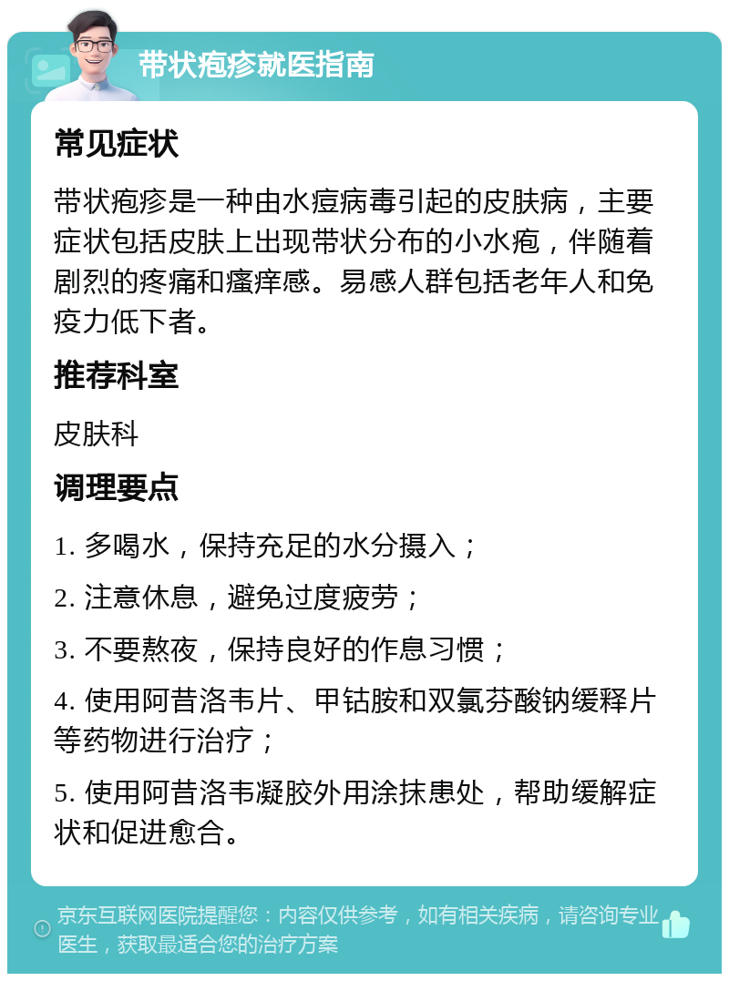 带状疱疹就医指南 常见症状 带状疱疹是一种由水痘病毒引起的皮肤病，主要症状包括皮肤上出现带状分布的小水疱，伴随着剧烈的疼痛和瘙痒感。易感人群包括老年人和免疫力低下者。 推荐科室 皮肤科 调理要点 1. 多喝水，保持充足的水分摄入； 2. 注意休息，避免过度疲劳； 3. 不要熬夜，保持良好的作息习惯； 4. 使用阿昔洛韦片、甲钴胺和双氯芬酸钠缓释片等药物进行治疗； 5. 使用阿昔洛韦凝胶外用涂抹患处，帮助缓解症状和促进愈合。