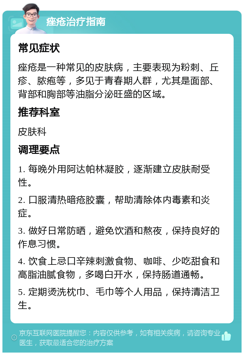 痤疮治疗指南 常见症状 痤疮是一种常见的皮肤病，主要表现为粉刺、丘疹、脓疱等，多见于青春期人群，尤其是面部、背部和胸部等油脂分泌旺盛的区域。 推荐科室 皮肤科 调理要点 1. 每晚外用阿达帕林凝胶，逐渐建立皮肤耐受性。 2. 口服清热暗疮胶囊，帮助清除体内毒素和炎症。 3. 做好日常防晒，避免饮酒和熬夜，保持良好的作息习惯。 4. 饮食上忌口辛辣刺激食物、咖啡、少吃甜食和高脂油腻食物，多喝白开水，保持肠道通畅。 5. 定期烫洗枕巾、毛巾等个人用品，保持清洁卫生。