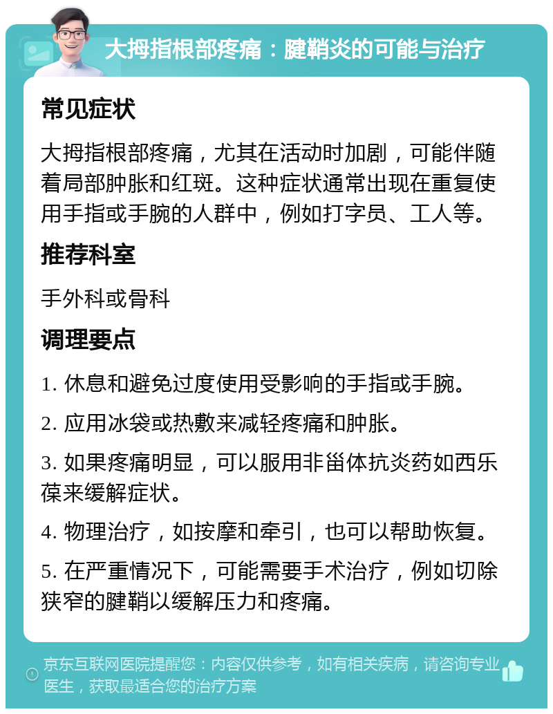 大拇指根部疼痛：腱鞘炎的可能与治疗 常见症状 大拇指根部疼痛，尤其在活动时加剧，可能伴随着局部肿胀和红斑。这种症状通常出现在重复使用手指或手腕的人群中，例如打字员、工人等。 推荐科室 手外科或骨科 调理要点 1. 休息和避免过度使用受影响的手指或手腕。 2. 应用冰袋或热敷来减轻疼痛和肿胀。 3. 如果疼痛明显，可以服用非甾体抗炎药如西乐葆来缓解症状。 4. 物理治疗，如按摩和牵引，也可以帮助恢复。 5. 在严重情况下，可能需要手术治疗，例如切除狭窄的腱鞘以缓解压力和疼痛。