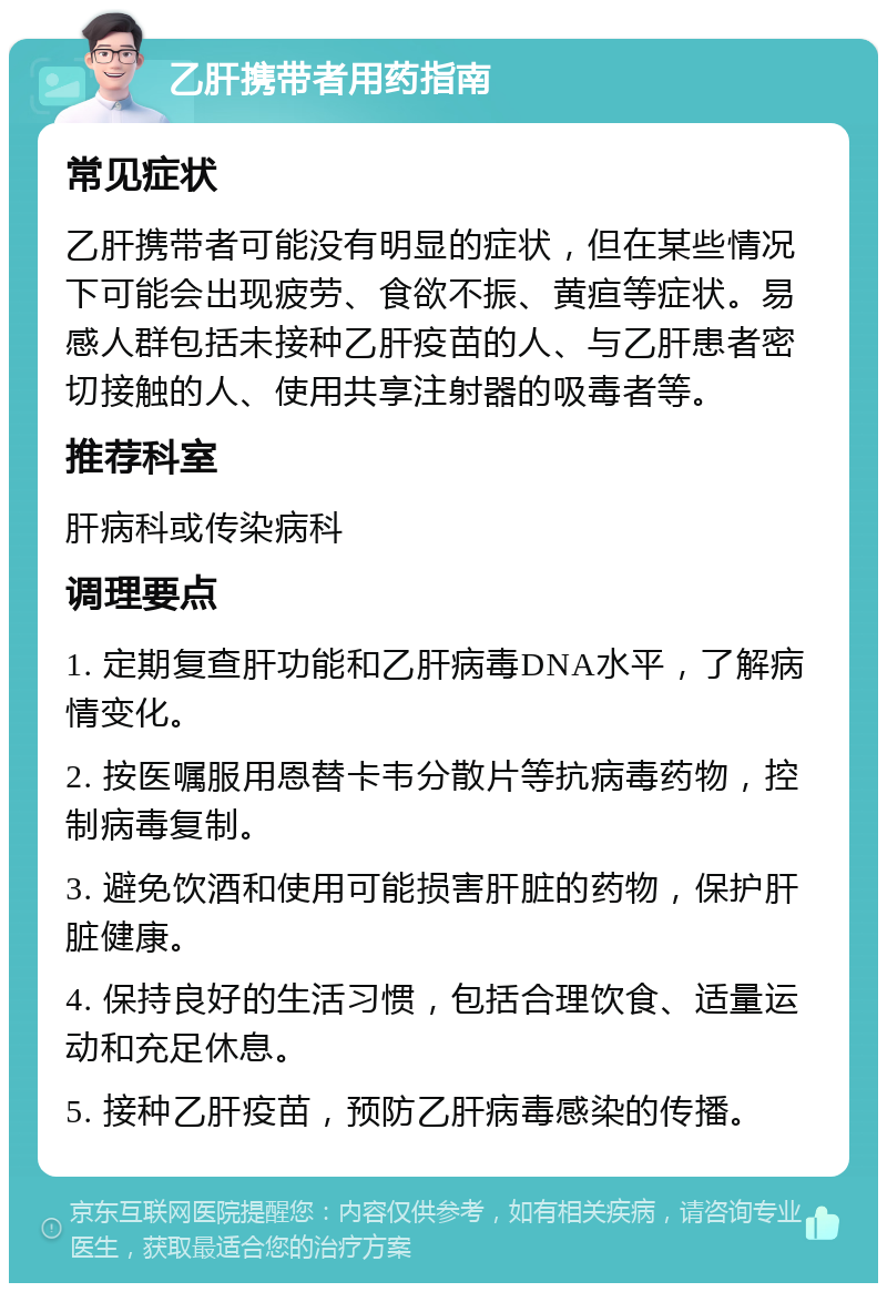 乙肝携带者用药指南 常见症状 乙肝携带者可能没有明显的症状，但在某些情况下可能会出现疲劳、食欲不振、黄疸等症状。易感人群包括未接种乙肝疫苗的人、与乙肝患者密切接触的人、使用共享注射器的吸毒者等。 推荐科室 肝病科或传染病科 调理要点 1. 定期复查肝功能和乙肝病毒DNA水平，了解病情变化。 2. 按医嘱服用恩替卡韦分散片等抗病毒药物，控制病毒复制。 3. 避免饮酒和使用可能损害肝脏的药物，保护肝脏健康。 4. 保持良好的生活习惯，包括合理饮食、适量运动和充足休息。 5. 接种乙肝疫苗，预防乙肝病毒感染的传播。