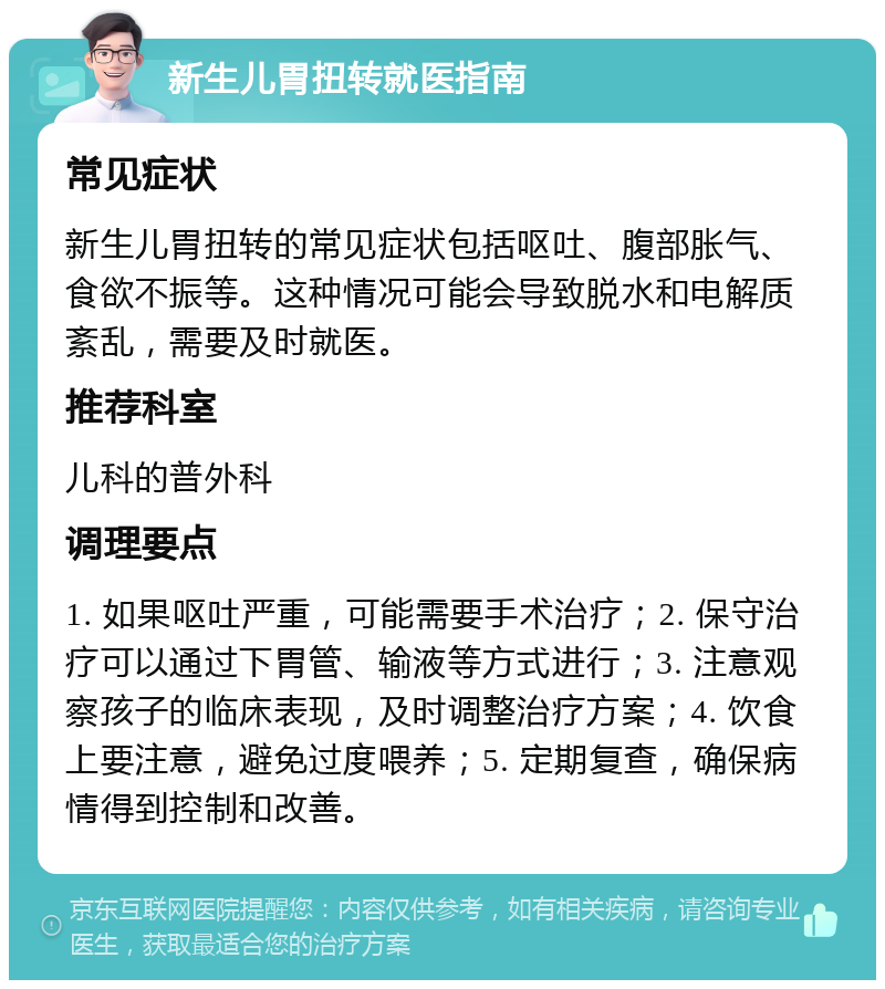 新生儿胃扭转就医指南 常见症状 新生儿胃扭转的常见症状包括呕吐、腹部胀气、食欲不振等。这种情况可能会导致脱水和电解质紊乱，需要及时就医。 推荐科室 儿科的普外科 调理要点 1. 如果呕吐严重，可能需要手术治疗；2. 保守治疗可以通过下胃管、输液等方式进行；3. 注意观察孩子的临床表现，及时调整治疗方案；4. 饮食上要注意，避免过度喂养；5. 定期复查，确保病情得到控制和改善。