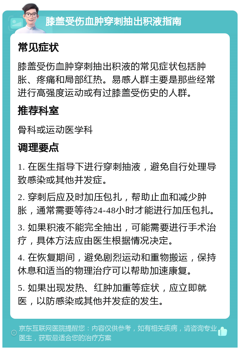 膝盖受伤血肿穿刺抽出积液指南 常见症状 膝盖受伤血肿穿刺抽出积液的常见症状包括肿胀、疼痛和局部红热。易感人群主要是那些经常进行高强度运动或有过膝盖受伤史的人群。 推荐科室 骨科或运动医学科 调理要点 1. 在医生指导下进行穿刺抽液，避免自行处理导致感染或其他并发症。 2. 穿刺后应及时加压包扎，帮助止血和减少肿胀，通常需要等待24-48小时才能进行加压包扎。 3. 如果积液不能完全抽出，可能需要进行手术治疗，具体方法应由医生根据情况决定。 4. 在恢复期间，避免剧烈运动和重物搬运，保持休息和适当的物理治疗可以帮助加速康复。 5. 如果出现发热、红肿加重等症状，应立即就医，以防感染或其他并发症的发生。