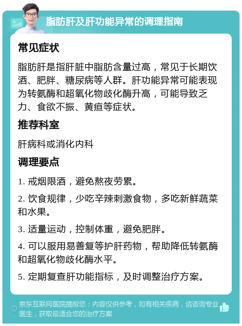 脂肪肝及肝功能异常的调理指南 常见症状 脂肪肝是指肝脏中脂肪含量过高，常见于长期饮酒、肥胖、糖尿病等人群。肝功能异常可能表现为转氨酶和超氧化物歧化酶升高，可能导致乏力、食欲不振、黄疸等症状。 推荐科室 肝病科或消化内科 调理要点 1. 戒烟限酒，避免熬夜劳累。 2. 饮食规律，少吃辛辣刺激食物，多吃新鲜蔬菜和水果。 3. 适量运动，控制体重，避免肥胖。 4. 可以服用易善复等护肝药物，帮助降低转氨酶和超氧化物歧化酶水平。 5. 定期复查肝功能指标，及时调整治疗方案。