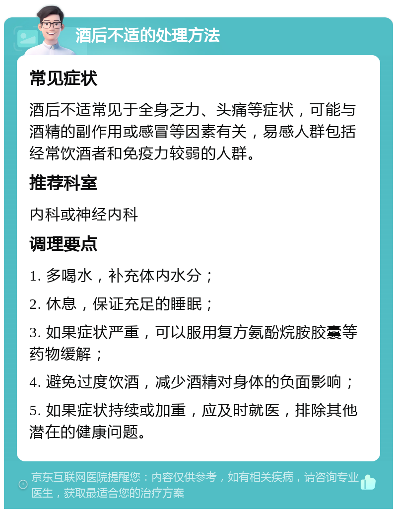 酒后不适的处理方法 常见症状 酒后不适常见于全身乏力、头痛等症状，可能与酒精的副作用或感冒等因素有关，易感人群包括经常饮酒者和免疫力较弱的人群。 推荐科室 内科或神经内科 调理要点 1. 多喝水，补充体内水分； 2. 休息，保证充足的睡眠； 3. 如果症状严重，可以服用复方氨酚烷胺胶囊等药物缓解； 4. 避免过度饮酒，减少酒精对身体的负面影响； 5. 如果症状持续或加重，应及时就医，排除其他潜在的健康问题。