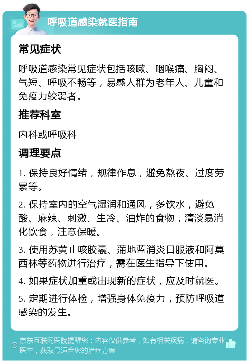 呼吸道感染就医指南 常见症状 呼吸道感染常见症状包括咳嗽、咽喉痛、胸闷、气短、呼吸不畅等，易感人群为老年人、儿童和免疫力较弱者。 推荐科室 内科或呼吸科 调理要点 1. 保持良好情绪，规律作息，避免熬夜、过度劳累等。 2. 保持室内的空气湿润和通风，多饮水，避免酸、麻辣、刺激、生冷、油炸的食物，清淡易消化饮食，注意保暖。 3. 使用苏黄止咳胶囊、蒲地蓝消炎口服液和阿莫西林等药物进行治疗，需在医生指导下使用。 4. 如果症状加重或出现新的症状，应及时就医。 5. 定期进行体检，增强身体免疫力，预防呼吸道感染的发生。