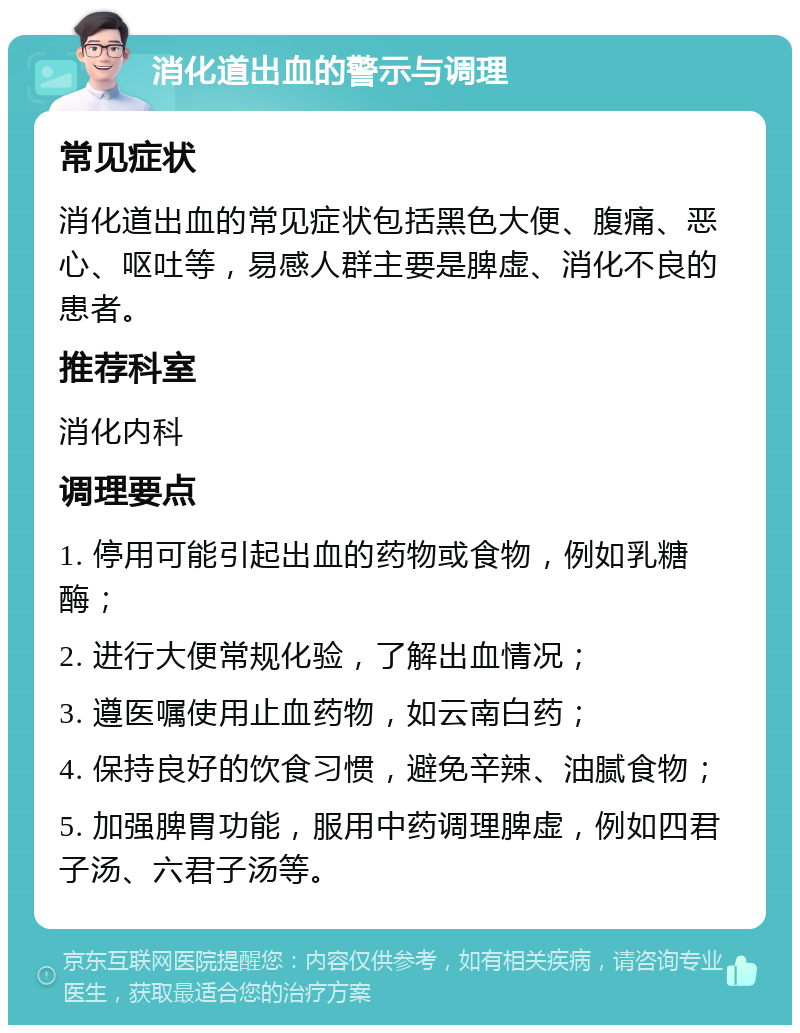 消化道出血的警示与调理 常见症状 消化道出血的常见症状包括黑色大便、腹痛、恶心、呕吐等，易感人群主要是脾虚、消化不良的患者。 推荐科室 消化内科 调理要点 1. 停用可能引起出血的药物或食物，例如乳糖酶； 2. 进行大便常规化验，了解出血情况； 3. 遵医嘱使用止血药物，如云南白药； 4. 保持良好的饮食习惯，避免辛辣、油腻食物； 5. 加强脾胃功能，服用中药调理脾虚，例如四君子汤、六君子汤等。