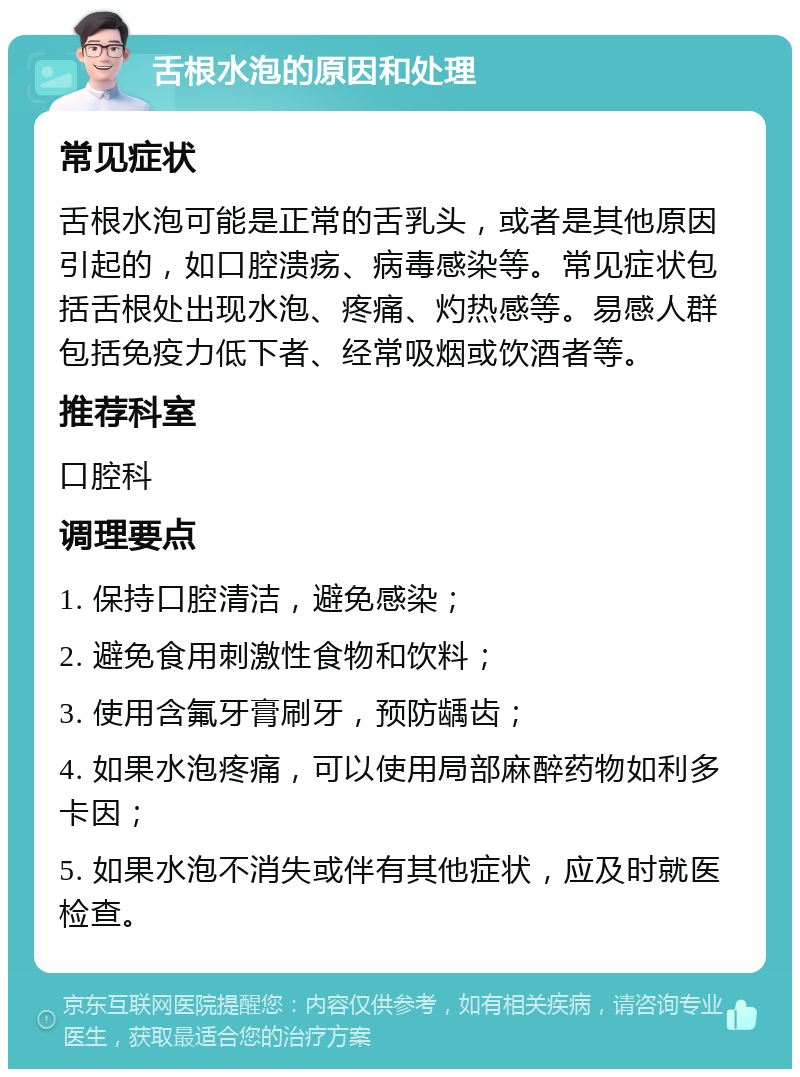 舌根水泡的原因和处理 常见症状 舌根水泡可能是正常的舌乳头，或者是其他原因引起的，如口腔溃疡、病毒感染等。常见症状包括舌根处出现水泡、疼痛、灼热感等。易感人群包括免疫力低下者、经常吸烟或饮酒者等。 推荐科室 口腔科 调理要点 1. 保持口腔清洁，避免感染； 2. 避免食用刺激性食物和饮料； 3. 使用含氟牙膏刷牙，预防龋齿； 4. 如果水泡疼痛，可以使用局部麻醉药物如利多卡因； 5. 如果水泡不消失或伴有其他症状，应及时就医检查。