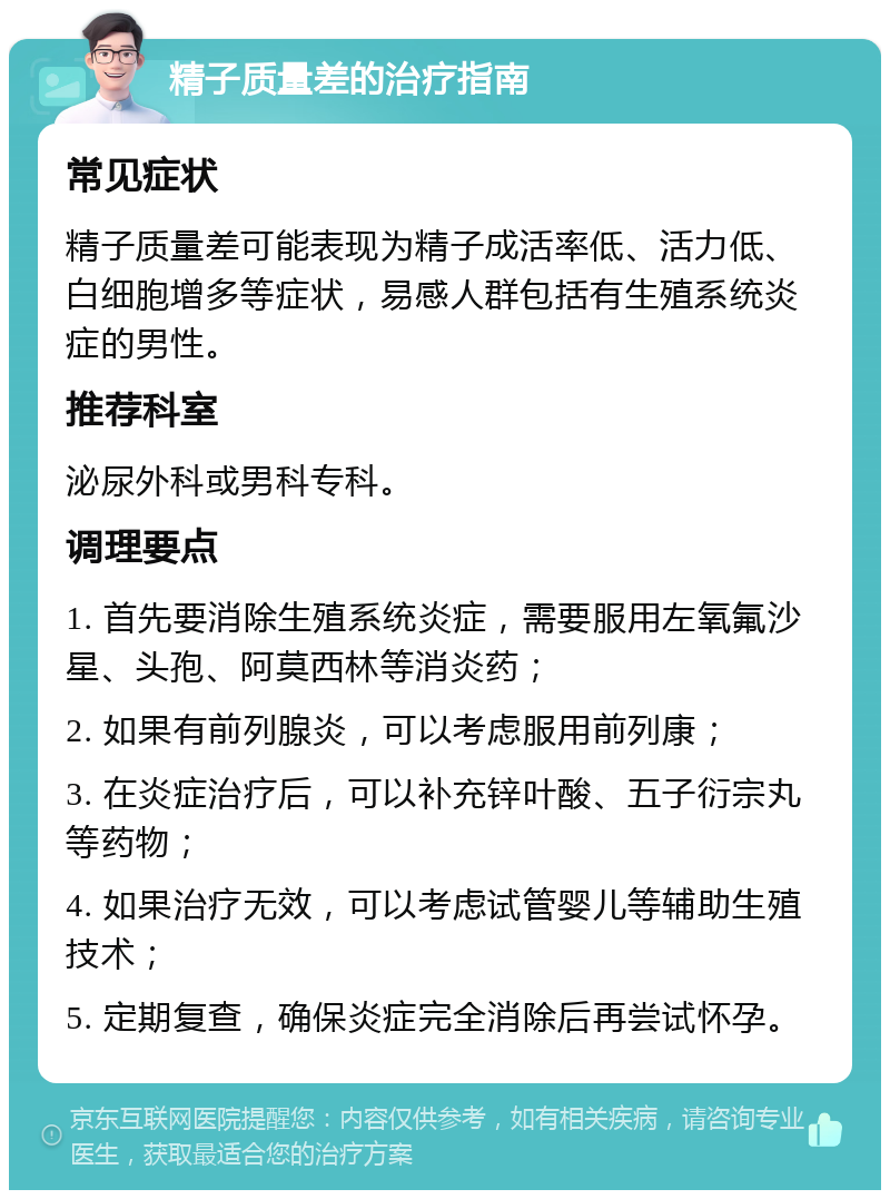 精子质量差的治疗指南 常见症状 精子质量差可能表现为精子成活率低、活力低、白细胞增多等症状，易感人群包括有生殖系统炎症的男性。 推荐科室 泌尿外科或男科专科。 调理要点 1. 首先要消除生殖系统炎症，需要服用左氧氟沙星、头孢、阿莫西林等消炎药； 2. 如果有前列腺炎，可以考虑服用前列康； 3. 在炎症治疗后，可以补充锌叶酸、五子衍宗丸等药物； 4. 如果治疗无效，可以考虑试管婴儿等辅助生殖技术； 5. 定期复查，确保炎症完全消除后再尝试怀孕。