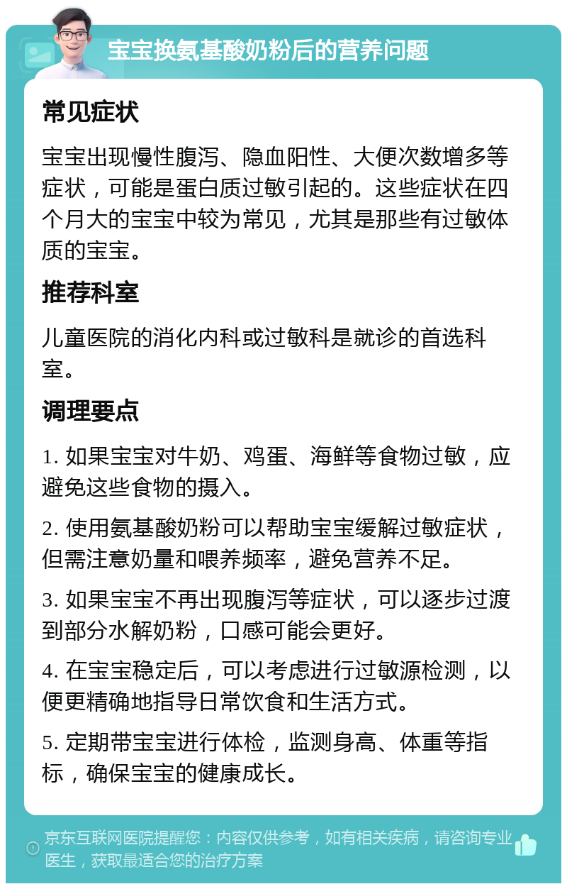 宝宝换氨基酸奶粉后的营养问题 常见症状 宝宝出现慢性腹泻、隐血阳性、大便次数增多等症状，可能是蛋白质过敏引起的。这些症状在四个月大的宝宝中较为常见，尤其是那些有过敏体质的宝宝。 推荐科室 儿童医院的消化内科或过敏科是就诊的首选科室。 调理要点 1. 如果宝宝对牛奶、鸡蛋、海鲜等食物过敏，应避免这些食物的摄入。 2. 使用氨基酸奶粉可以帮助宝宝缓解过敏症状，但需注意奶量和喂养频率，避免营养不足。 3. 如果宝宝不再出现腹泻等症状，可以逐步过渡到部分水解奶粉，口感可能会更好。 4. 在宝宝稳定后，可以考虑进行过敏源检测，以便更精确地指导日常饮食和生活方式。 5. 定期带宝宝进行体检，监测身高、体重等指标，确保宝宝的健康成长。