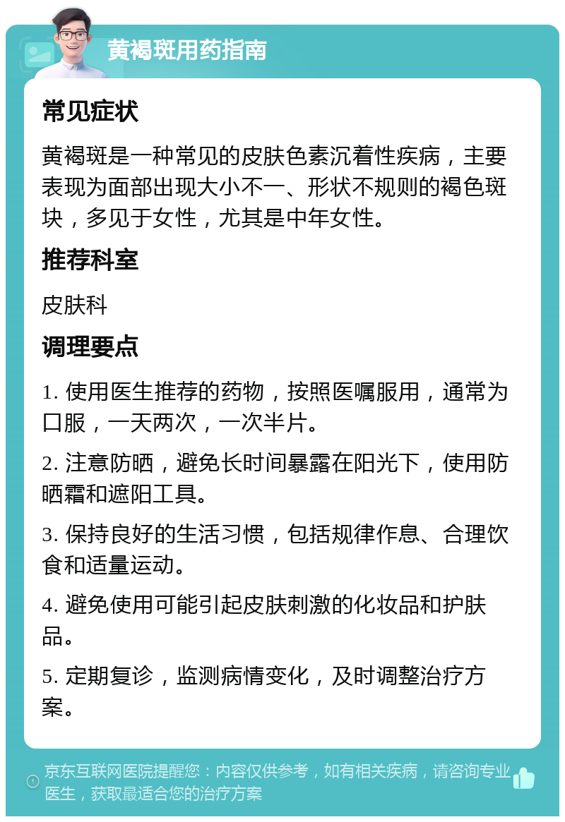 黄褐斑用药指南 常见症状 黄褐斑是一种常见的皮肤色素沉着性疾病，主要表现为面部出现大小不一、形状不规则的褐色斑块，多见于女性，尤其是中年女性。 推荐科室 皮肤科 调理要点 1. 使用医生推荐的药物，按照医嘱服用，通常为口服，一天两次，一次半片。 2. 注意防晒，避免长时间暴露在阳光下，使用防晒霜和遮阳工具。 3. 保持良好的生活习惯，包括规律作息、合理饮食和适量运动。 4. 避免使用可能引起皮肤刺激的化妆品和护肤品。 5. 定期复诊，监测病情变化，及时调整治疗方案。