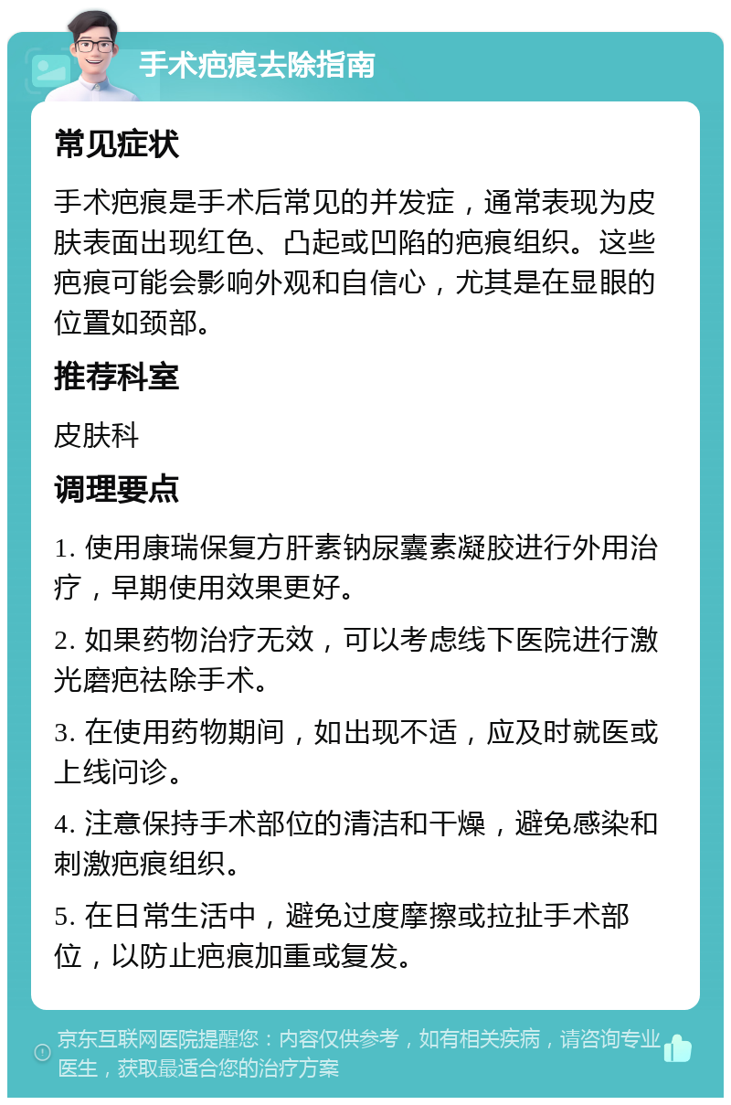 手术疤痕去除指南 常见症状 手术疤痕是手术后常见的并发症，通常表现为皮肤表面出现红色、凸起或凹陷的疤痕组织。这些疤痕可能会影响外观和自信心，尤其是在显眼的位置如颈部。 推荐科室 皮肤科 调理要点 1. 使用康瑞保复方肝素钠尿囊素凝胶进行外用治疗，早期使用效果更好。 2. 如果药物治疗无效，可以考虑线下医院进行激光磨疤祛除手术。 3. 在使用药物期间，如出现不适，应及时就医或上线问诊。 4. 注意保持手术部位的清洁和干燥，避免感染和刺激疤痕组织。 5. 在日常生活中，避免过度摩擦或拉扯手术部位，以防止疤痕加重或复发。