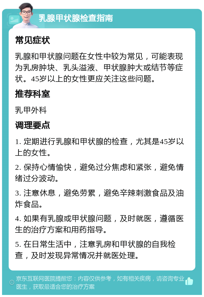 乳腺甲状腺检查指南 常见症状 乳腺和甲状腺问题在女性中较为常见，可能表现为乳房肿块、乳头溢液、甲状腺肿大或结节等症状。45岁以上的女性更应关注这些问题。 推荐科室 乳甲外科 调理要点 1. 定期进行乳腺和甲状腺的检查，尤其是45岁以上的女性。 2. 保持心情愉快，避免过分焦虑和紧张，避免情绪过分波动。 3. 注意休息，避免劳累，避免辛辣刺激食品及油炸食品。 4. 如果有乳腺或甲状腺问题，及时就医，遵循医生的治疗方案和用药指导。 5. 在日常生活中，注意乳房和甲状腺的自我检查，及时发现异常情况并就医处理。