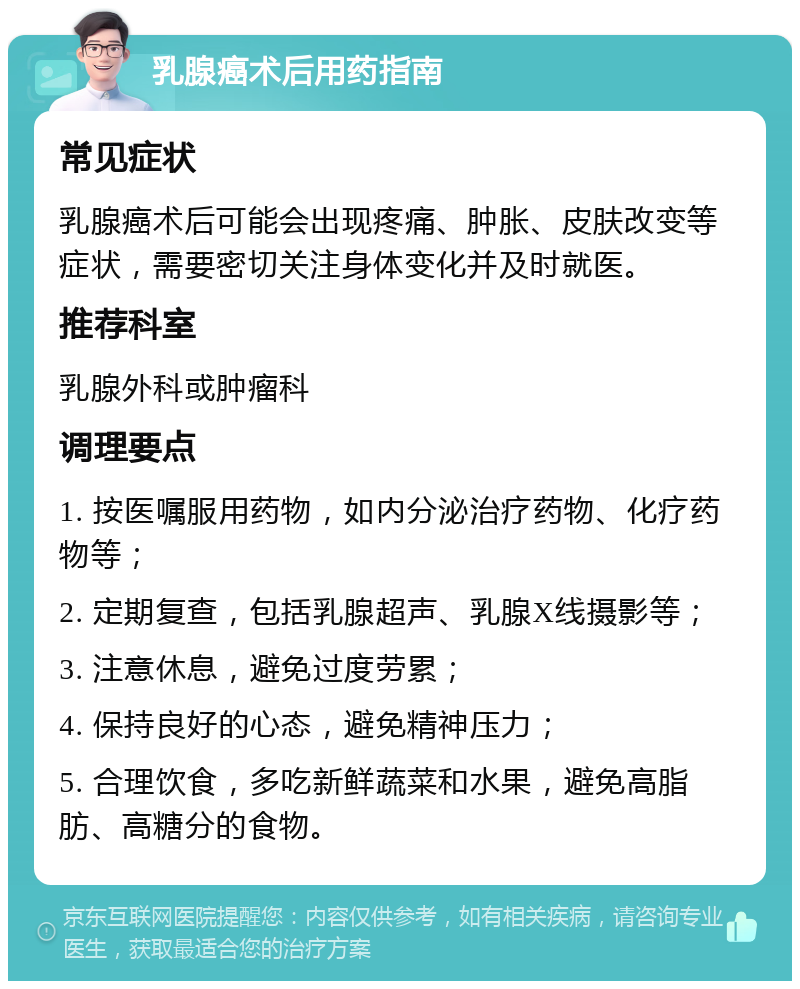 乳腺癌术后用药指南 常见症状 乳腺癌术后可能会出现疼痛、肿胀、皮肤改变等症状，需要密切关注身体变化并及时就医。 推荐科室 乳腺外科或肿瘤科 调理要点 1. 按医嘱服用药物，如内分泌治疗药物、化疗药物等； 2. 定期复查，包括乳腺超声、乳腺X线摄影等； 3. 注意休息，避免过度劳累； 4. 保持良好的心态，避免精神压力； 5. 合理饮食，多吃新鲜蔬菜和水果，避免高脂肪、高糖分的食物。