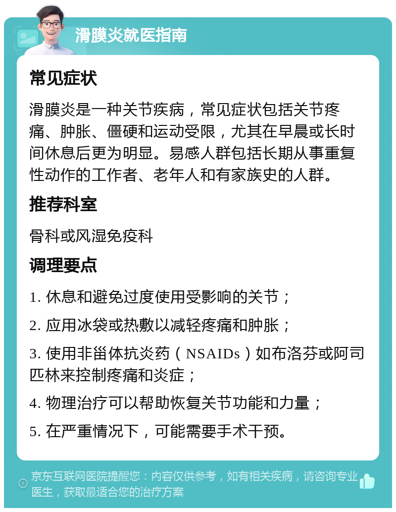 滑膜炎就医指南 常见症状 滑膜炎是一种关节疾病，常见症状包括关节疼痛、肿胀、僵硬和运动受限，尤其在早晨或长时间休息后更为明显。易感人群包括长期从事重复性动作的工作者、老年人和有家族史的人群。 推荐科室 骨科或风湿免疫科 调理要点 1. 休息和避免过度使用受影响的关节； 2. 应用冰袋或热敷以减轻疼痛和肿胀； 3. 使用非甾体抗炎药（NSAIDs）如布洛芬或阿司匹林来控制疼痛和炎症； 4. 物理治疗可以帮助恢复关节功能和力量； 5. 在严重情况下，可能需要手术干预。