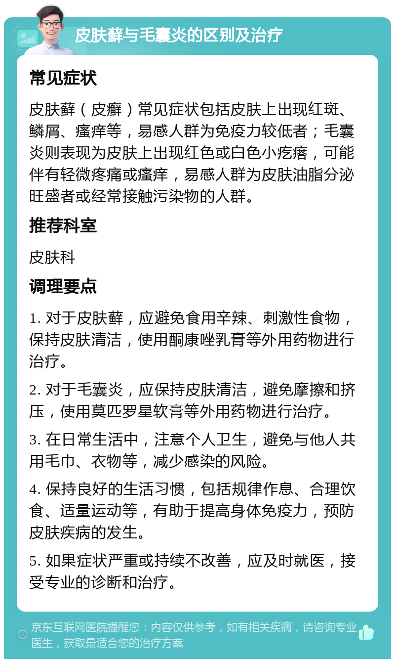 皮肤藓与毛囊炎的区别及治疗 常见症状 皮肤藓（皮癣）常见症状包括皮肤上出现红斑、鳞屑、瘙痒等，易感人群为免疫力较低者；毛囊炎则表现为皮肤上出现红色或白色小疙瘩，可能伴有轻微疼痛或瘙痒，易感人群为皮肤油脂分泌旺盛者或经常接触污染物的人群。 推荐科室 皮肤科 调理要点 1. 对于皮肤藓，应避免食用辛辣、刺激性食物，保持皮肤清洁，使用酮康唑乳膏等外用药物进行治疗。 2. 对于毛囊炎，应保持皮肤清洁，避免摩擦和挤压，使用莫匹罗星软膏等外用药物进行治疗。 3. 在日常生活中，注意个人卫生，避免与他人共用毛巾、衣物等，减少感染的风险。 4. 保持良好的生活习惯，包括规律作息、合理饮食、适量运动等，有助于提高身体免疫力，预防皮肤疾病的发生。 5. 如果症状严重或持续不改善，应及时就医，接受专业的诊断和治疗。