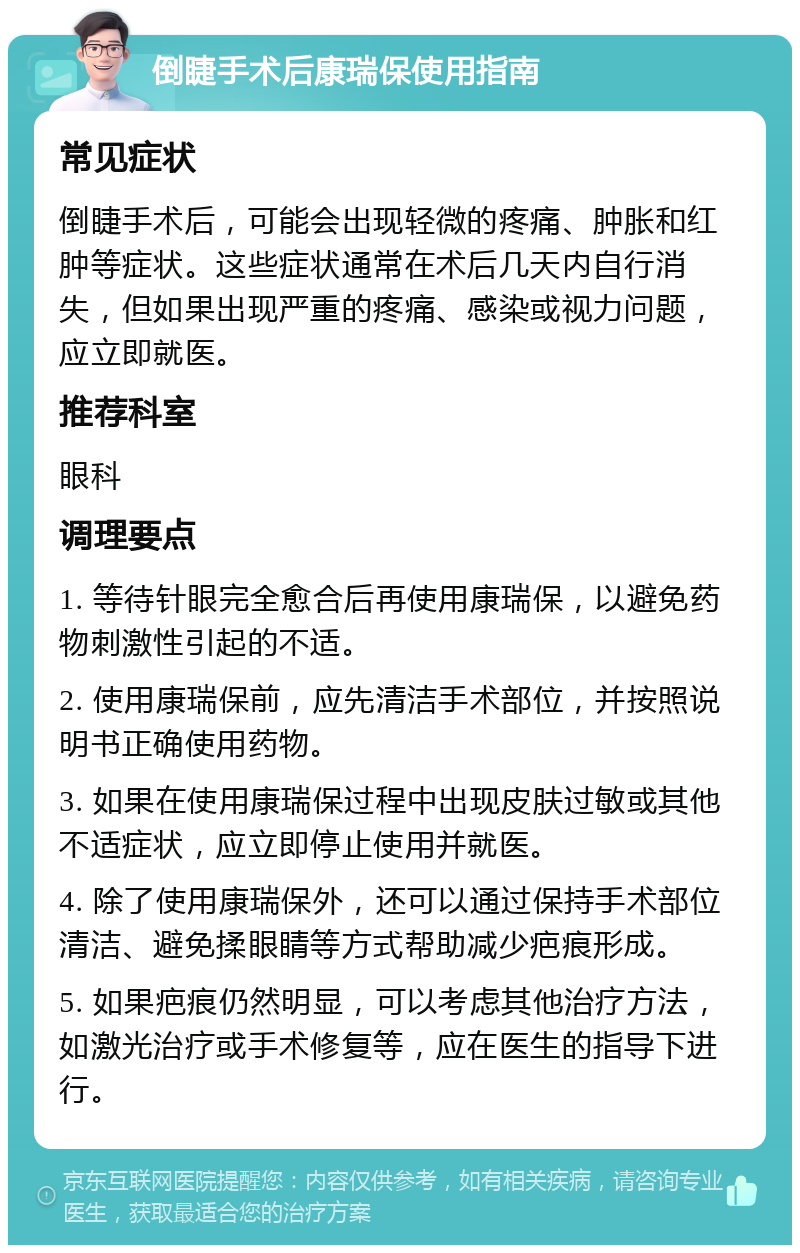 倒睫手术后康瑞保使用指南 常见症状 倒睫手术后，可能会出现轻微的疼痛、肿胀和红肿等症状。这些症状通常在术后几天内自行消失，但如果出现严重的疼痛、感染或视力问题，应立即就医。 推荐科室 眼科 调理要点 1. 等待针眼完全愈合后再使用康瑞保，以避免药物刺激性引起的不适。 2. 使用康瑞保前，应先清洁手术部位，并按照说明书正确使用药物。 3. 如果在使用康瑞保过程中出现皮肤过敏或其他不适症状，应立即停止使用并就医。 4. 除了使用康瑞保外，还可以通过保持手术部位清洁、避免揉眼睛等方式帮助减少疤痕形成。 5. 如果疤痕仍然明显，可以考虑其他治疗方法，如激光治疗或手术修复等，应在医生的指导下进行。