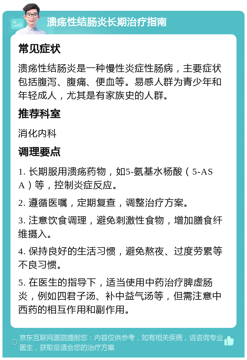 溃疡性结肠炎长期治疗指南 常见症状 溃疡性结肠炎是一种慢性炎症性肠病，主要症状包括腹泻、腹痛、便血等。易感人群为青少年和年轻成人，尤其是有家族史的人群。 推荐科室 消化内科 调理要点 1. 长期服用溃疡药物，如5-氨基水杨酸（5-ASA）等，控制炎症反应。 2. 遵循医嘱，定期复查，调整治疗方案。 3. 注意饮食调理，避免刺激性食物，增加膳食纤维摄入。 4. 保持良好的生活习惯，避免熬夜、过度劳累等不良习惯。 5. 在医生的指导下，适当使用中药治疗脾虚肠炎，例如四君子汤、补中益气汤等，但需注意中西药的相互作用和副作用。