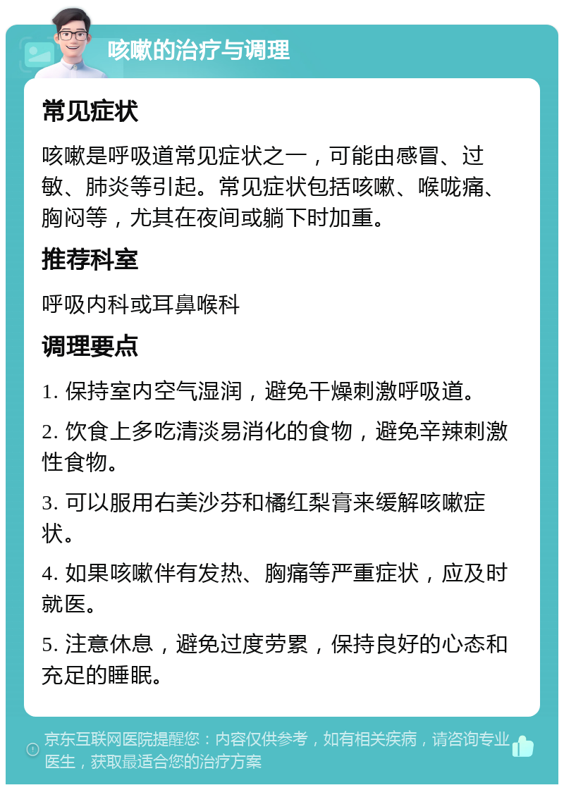 咳嗽的治疗与调理 常见症状 咳嗽是呼吸道常见症状之一，可能由感冒、过敏、肺炎等引起。常见症状包括咳嗽、喉咙痛、胸闷等，尤其在夜间或躺下时加重。 推荐科室 呼吸内科或耳鼻喉科 调理要点 1. 保持室内空气湿润，避免干燥刺激呼吸道。 2. 饮食上多吃清淡易消化的食物，避免辛辣刺激性食物。 3. 可以服用右美沙芬和橘红梨膏来缓解咳嗽症状。 4. 如果咳嗽伴有发热、胸痛等严重症状，应及时就医。 5. 注意休息，避免过度劳累，保持良好的心态和充足的睡眠。