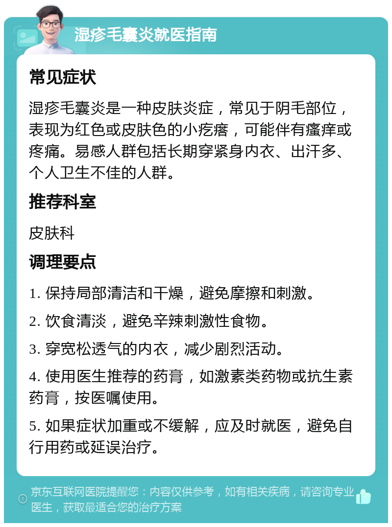 湿疹毛囊炎就医指南 常见症状 湿疹毛囊炎是一种皮肤炎症，常见于阴毛部位，表现为红色或皮肤色的小疙瘩，可能伴有瘙痒或疼痛。易感人群包括长期穿紧身内衣、出汗多、个人卫生不佳的人群。 推荐科室 皮肤科 调理要点 1. 保持局部清洁和干燥，避免摩擦和刺激。 2. 饮食清淡，避免辛辣刺激性食物。 3. 穿宽松透气的内衣，减少剧烈活动。 4. 使用医生推荐的药膏，如激素类药物或抗生素药膏，按医嘱使用。 5. 如果症状加重或不缓解，应及时就医，避免自行用药或延误治疗。