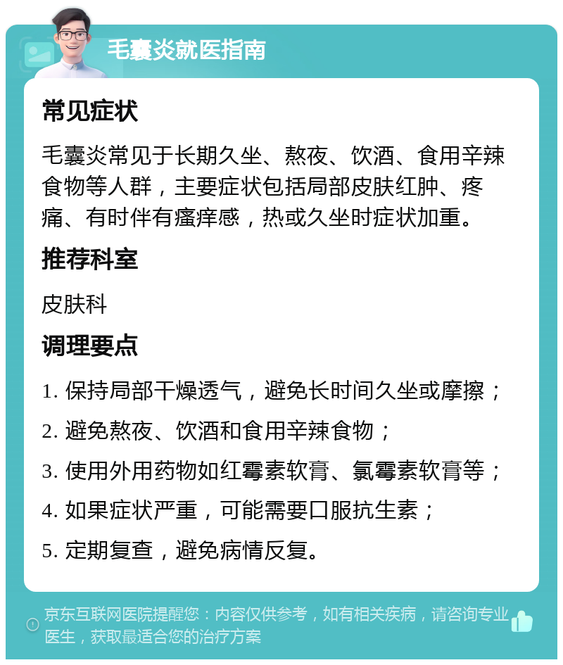 毛囊炎就医指南 常见症状 毛囊炎常见于长期久坐、熬夜、饮酒、食用辛辣食物等人群，主要症状包括局部皮肤红肿、疼痛、有时伴有瘙痒感，热或久坐时症状加重。 推荐科室 皮肤科 调理要点 1. 保持局部干燥透气，避免长时间久坐或摩擦； 2. 避免熬夜、饮酒和食用辛辣食物； 3. 使用外用药物如红霉素软膏、氯霉素软膏等； 4. 如果症状严重，可能需要口服抗生素； 5. 定期复查，避免病情反复。