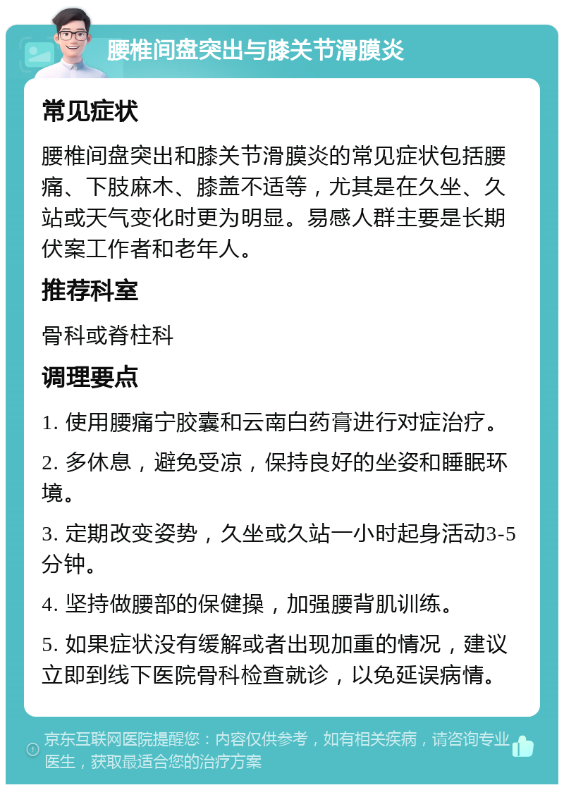 腰椎间盘突出与膝关节滑膜炎 常见症状 腰椎间盘突出和膝关节滑膜炎的常见症状包括腰痛、下肢麻木、膝盖不适等，尤其是在久坐、久站或天气变化时更为明显。易感人群主要是长期伏案工作者和老年人。 推荐科室 骨科或脊柱科 调理要点 1. 使用腰痛宁胶囊和云南白药膏进行对症治疗。 2. 多休息，避免受凉，保持良好的坐姿和睡眠环境。 3. 定期改变姿势，久坐或久站一小时起身活动3-5分钟。 4. 坚持做腰部的保健操，加强腰背肌训练。 5. 如果症状没有缓解或者出现加重的情况，建议立即到线下医院骨科检查就诊，以免延误病情。