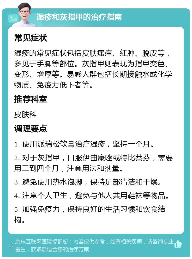 湿疹和灰指甲的治疗指南 常见症状 湿疹的常见症状包括皮肤瘙痒、红肿、脱皮等，多见于手脚等部位。灰指甲则表现为指甲变色、变形、增厚等。易感人群包括长期接触水或化学物质、免疫力低下者等。 推荐科室 皮肤科 调理要点 1. 使用派瑞松软膏治疗湿疹，坚持一个月。 2. 对于灰指甲，口服伊曲康唑或特比萘芬，需要用三到四个月，注意用法和剂量。 3. 避免使用热水泡脚，保持足部清洁和干燥。 4. 注意个人卫生，避免与他人共用鞋袜等物品。 5. 加强免疫力，保持良好的生活习惯和饮食结构。