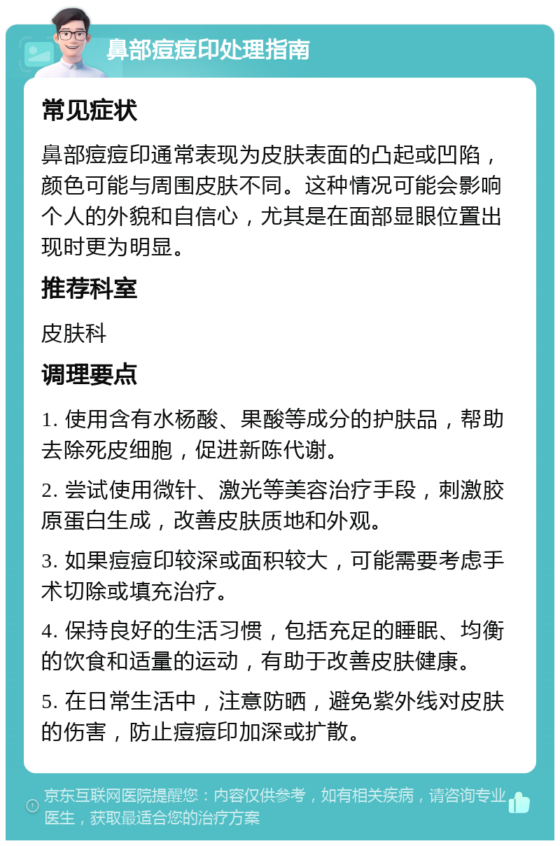 鼻部痘痘印处理指南 常见症状 鼻部痘痘印通常表现为皮肤表面的凸起或凹陷，颜色可能与周围皮肤不同。这种情况可能会影响个人的外貌和自信心，尤其是在面部显眼位置出现时更为明显。 推荐科室 皮肤科 调理要点 1. 使用含有水杨酸、果酸等成分的护肤品，帮助去除死皮细胞，促进新陈代谢。 2. 尝试使用微针、激光等美容治疗手段，刺激胶原蛋白生成，改善皮肤质地和外观。 3. 如果痘痘印较深或面积较大，可能需要考虑手术切除或填充治疗。 4. 保持良好的生活习惯，包括充足的睡眠、均衡的饮食和适量的运动，有助于改善皮肤健康。 5. 在日常生活中，注意防晒，避免紫外线对皮肤的伤害，防止痘痘印加深或扩散。