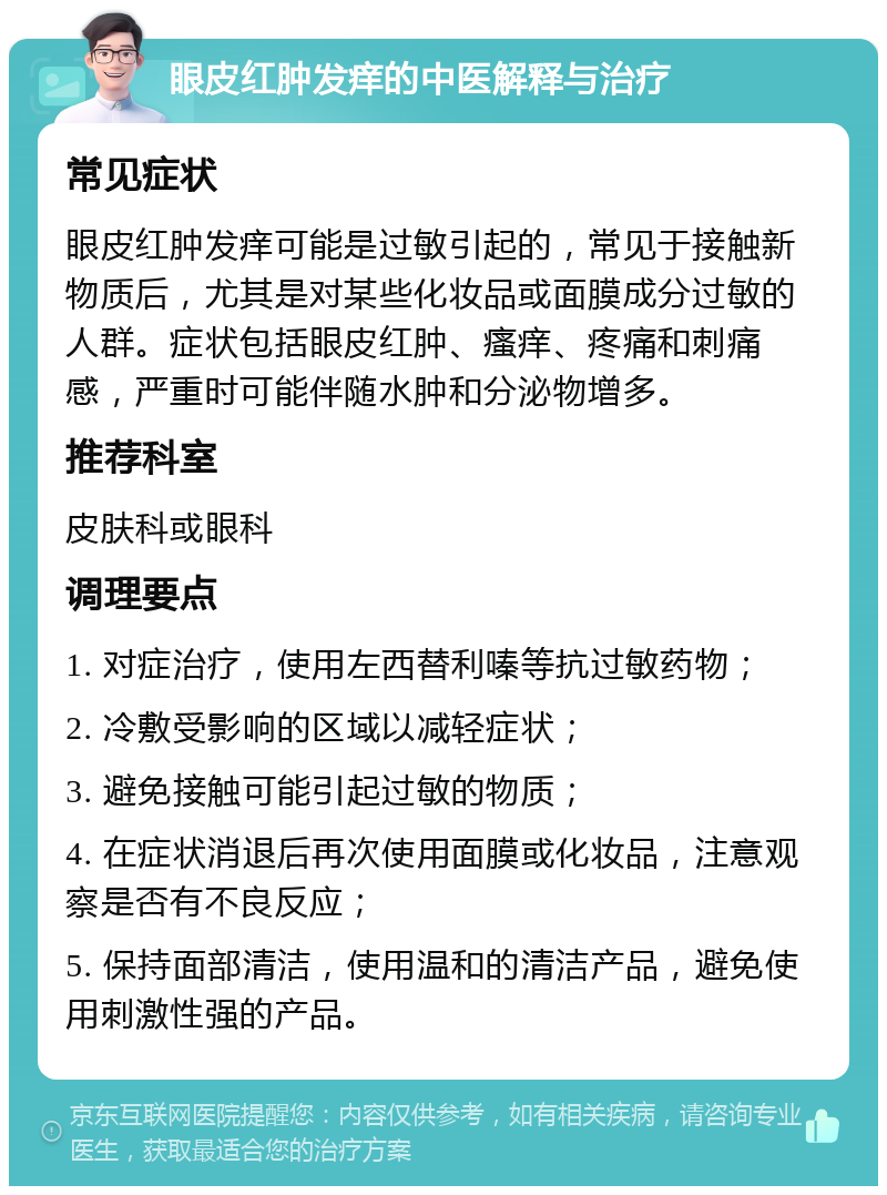 眼皮红肿发痒的中医解释与治疗 常见症状 眼皮红肿发痒可能是过敏引起的，常见于接触新物质后，尤其是对某些化妆品或面膜成分过敏的人群。症状包括眼皮红肿、瘙痒、疼痛和刺痛感，严重时可能伴随水肿和分泌物增多。 推荐科室 皮肤科或眼科 调理要点 1. 对症治疗，使用左西替利嗪等抗过敏药物； 2. 冷敷受影响的区域以减轻症状； 3. 避免接触可能引起过敏的物质； 4. 在症状消退后再次使用面膜或化妆品，注意观察是否有不良反应； 5. 保持面部清洁，使用温和的清洁产品，避免使用刺激性强的产品。