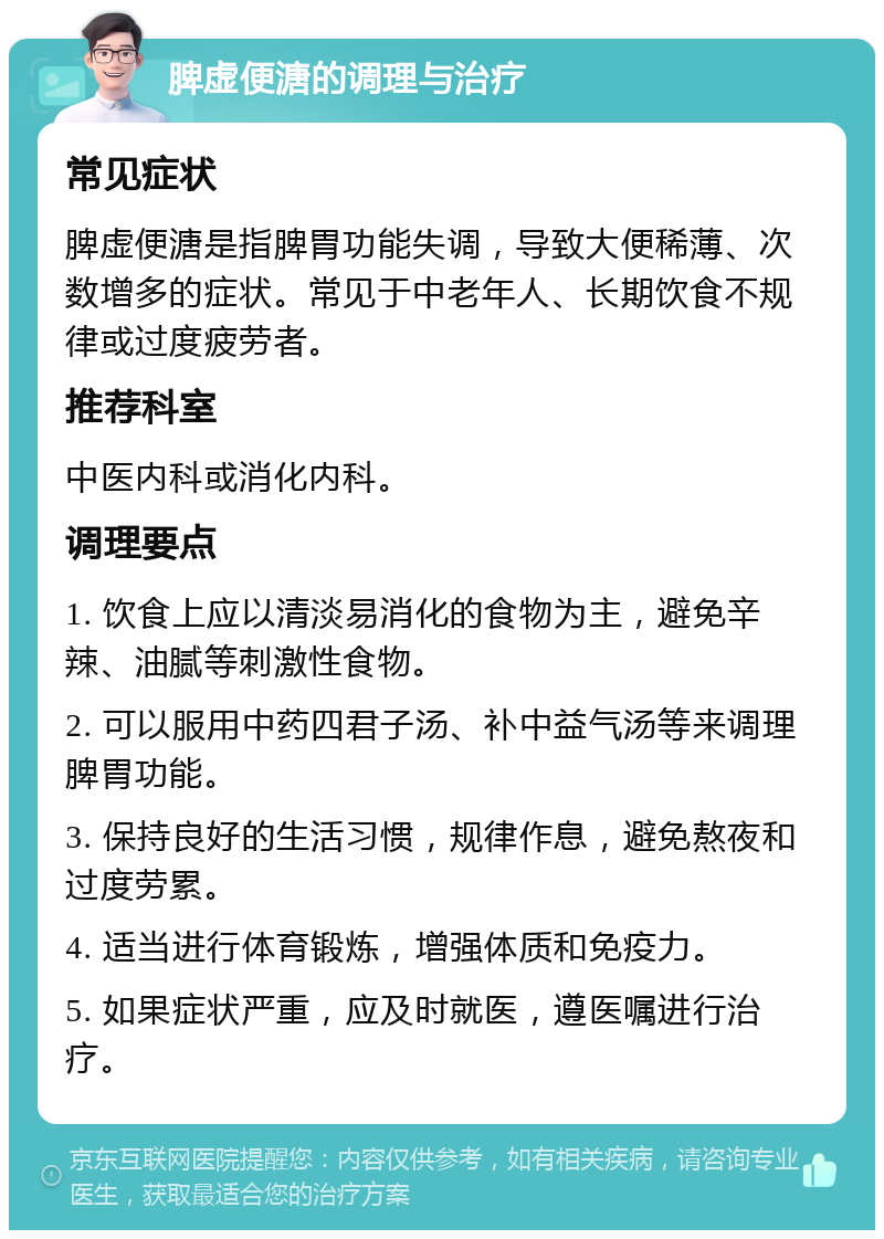 脾虚便溏的调理与治疗 常见症状 脾虚便溏是指脾胃功能失调，导致大便稀薄、次数增多的症状。常见于中老年人、长期饮食不规律或过度疲劳者。 推荐科室 中医内科或消化内科。 调理要点 1. 饮食上应以清淡易消化的食物为主，避免辛辣、油腻等刺激性食物。 2. 可以服用中药四君子汤、补中益气汤等来调理脾胃功能。 3. 保持良好的生活习惯，规律作息，避免熬夜和过度劳累。 4. 适当进行体育锻炼，增强体质和免疫力。 5. 如果症状严重，应及时就医，遵医嘱进行治疗。