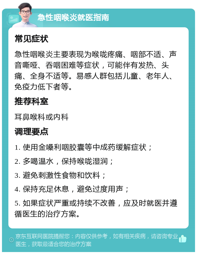 急性咽喉炎就医指南 常见症状 急性咽喉炎主要表现为喉咙疼痛、咽部不适、声音嘶哑、吞咽困难等症状，可能伴有发热、头痛、全身不适等。易感人群包括儿童、老年人、免疫力低下者等。 推荐科室 耳鼻喉科或内科 调理要点 1. 使用金嗓利咽胶囊等中成药缓解症状； 2. 多喝温水，保持喉咙湿润； 3. 避免刺激性食物和饮料； 4. 保持充足休息，避免过度用声； 5. 如果症状严重或持续不改善，应及时就医并遵循医生的治疗方案。