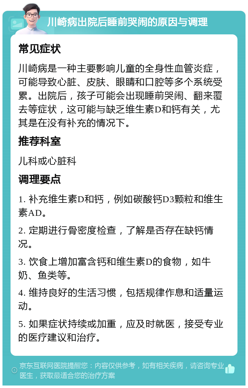 川崎病出院后睡前哭闹的原因与调理 常见症状 川崎病是一种主要影响儿童的全身性血管炎症，可能导致心脏、皮肤、眼睛和口腔等多个系统受累。出院后，孩子可能会出现睡前哭闹、翻来覆去等症状，这可能与缺乏维生素D和钙有关，尤其是在没有补充的情况下。 推荐科室 儿科或心脏科 调理要点 1. 补充维生素D和钙，例如碳酸钙D3颗粒和维生素AD。 2. 定期进行骨密度检查，了解是否存在缺钙情况。 3. 饮食上增加富含钙和维生素D的食物，如牛奶、鱼类等。 4. 维持良好的生活习惯，包括规律作息和适量运动。 5. 如果症状持续或加重，应及时就医，接受专业的医疗建议和治疗。