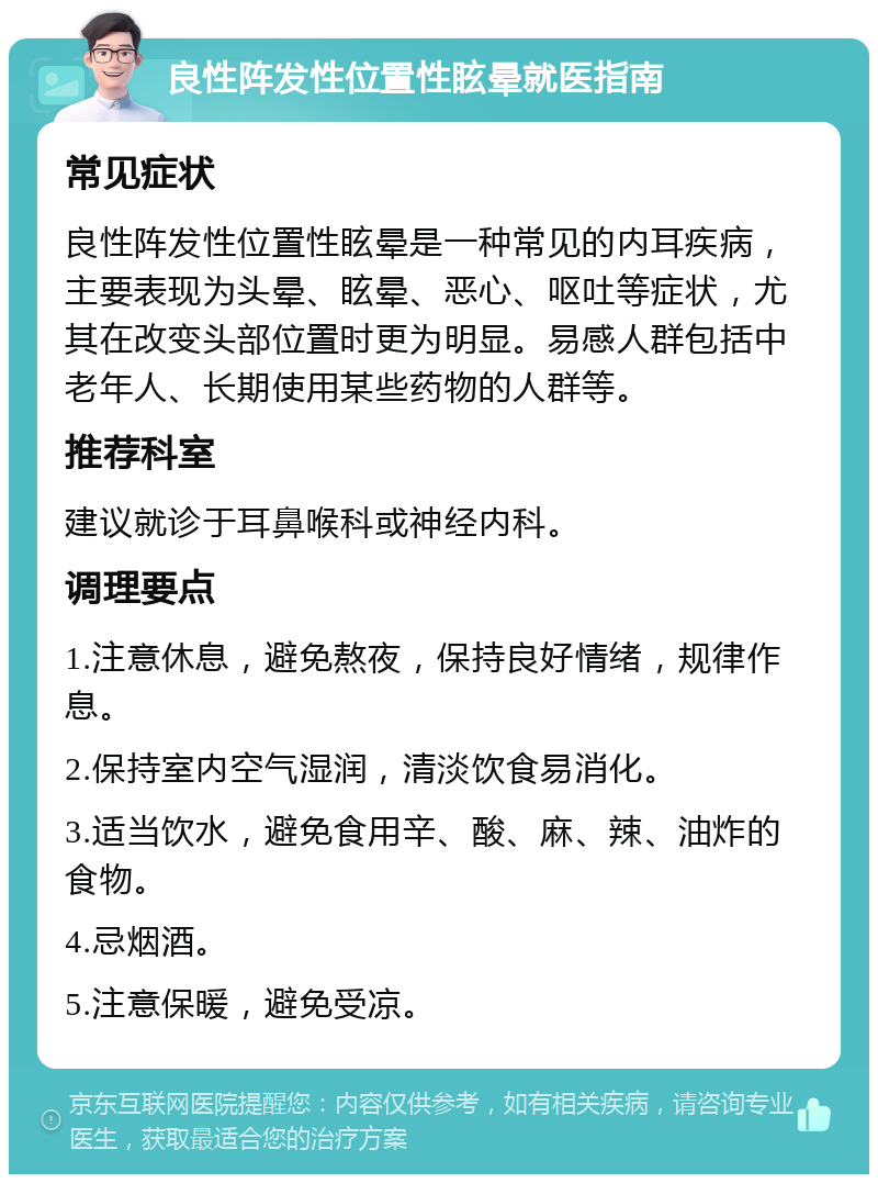 良性阵发性位置性眩晕就医指南 常见症状 良性阵发性位置性眩晕是一种常见的内耳疾病，主要表现为头晕、眩晕、恶心、呕吐等症状，尤其在改变头部位置时更为明显。易感人群包括中老年人、长期使用某些药物的人群等。 推荐科室 建议就诊于耳鼻喉科或神经内科。 调理要点 1.注意休息，避免熬夜，保持良好情绪，规律作息。 2.保持室内空气湿润，清淡饮食易消化。 3.适当饮水，避免食用辛、酸、麻、辣、油炸的食物。 4.忌烟酒。 5.注意保暖，避免受凉。