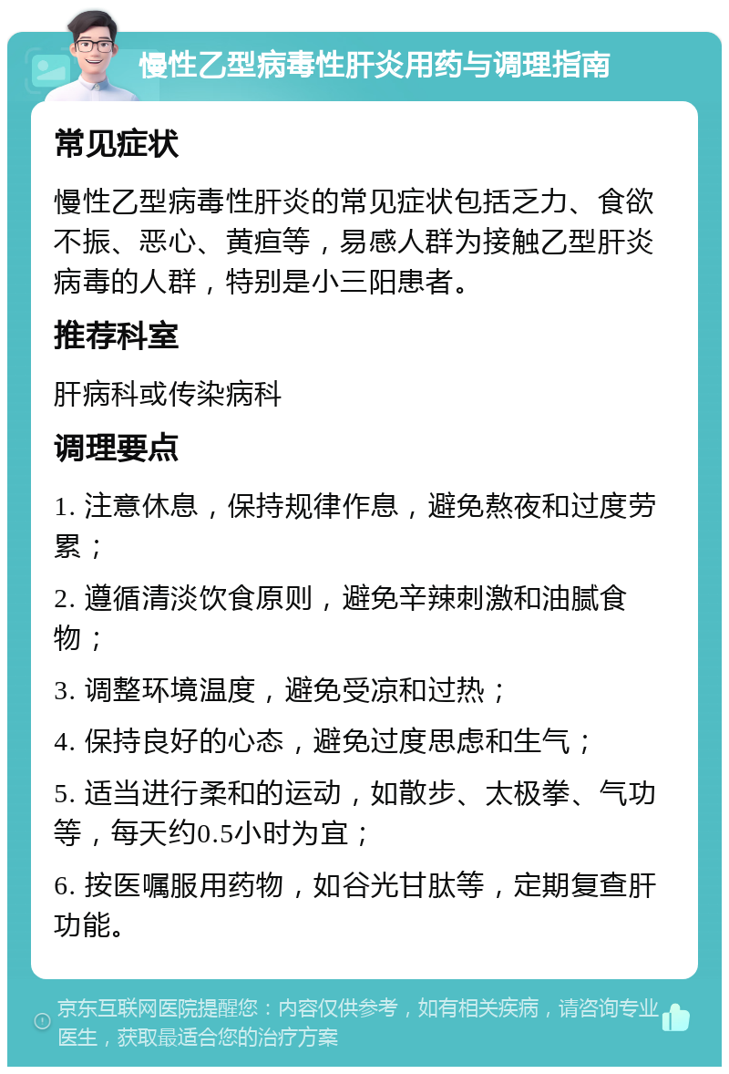 慢性乙型病毒性肝炎用药与调理指南 常见症状 慢性乙型病毒性肝炎的常见症状包括乏力、食欲不振、恶心、黄疸等，易感人群为接触乙型肝炎病毒的人群，特别是小三阳患者。 推荐科室 肝病科或传染病科 调理要点 1. 注意休息，保持规律作息，避免熬夜和过度劳累； 2. 遵循清淡饮食原则，避免辛辣刺激和油腻食物； 3. 调整环境温度，避免受凉和过热； 4. 保持良好的心态，避免过度思虑和生气； 5. 适当进行柔和的运动，如散步、太极拳、气功等，每天约0.5小时为宜； 6. 按医嘱服用药物，如谷光甘肽等，定期复查肝功能。