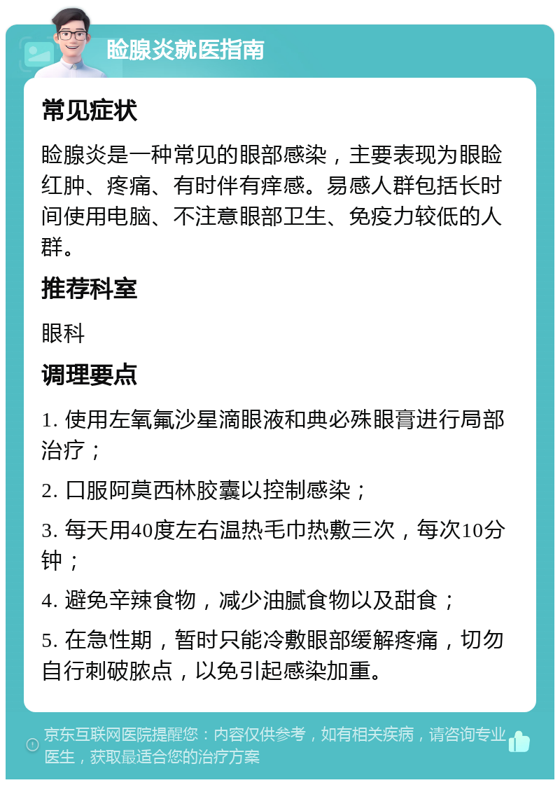 睑腺炎就医指南 常见症状 睑腺炎是一种常见的眼部感染，主要表现为眼睑红肿、疼痛、有时伴有痒感。易感人群包括长时间使用电脑、不注意眼部卫生、免疫力较低的人群。 推荐科室 眼科 调理要点 1. 使用左氧氟沙星滴眼液和典必殊眼膏进行局部治疗； 2. 口服阿莫西林胶囊以控制感染； 3. 每天用40度左右温热毛巾热敷三次，每次10分钟； 4. 避免辛辣食物，减少油腻食物以及甜食； 5. 在急性期，暂时只能冷敷眼部缓解疼痛，切勿自行刺破脓点，以免引起感染加重。