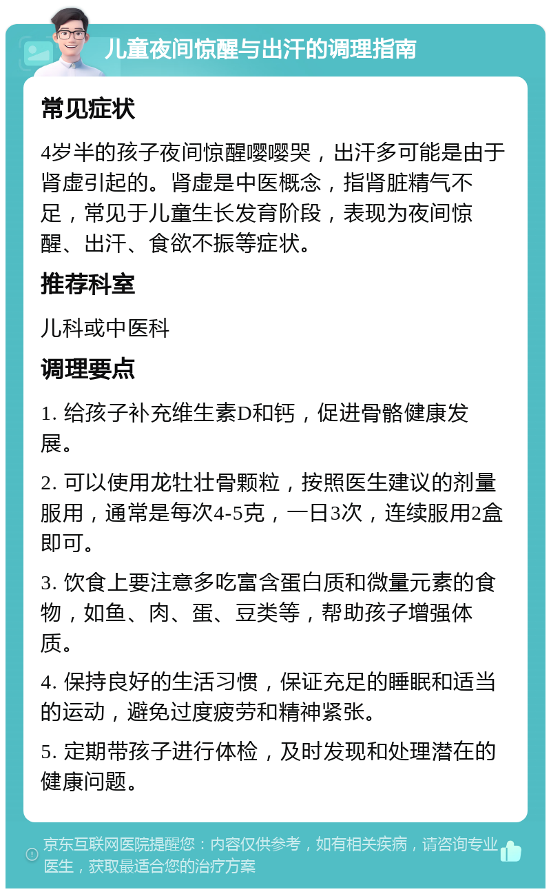 儿童夜间惊醒与出汗的调理指南 常见症状 4岁半的孩子夜间惊醒嘤嘤哭，出汗多可能是由于肾虚引起的。肾虚是中医概念，指肾脏精气不足，常见于儿童生长发育阶段，表现为夜间惊醒、出汗、食欲不振等症状。 推荐科室 儿科或中医科 调理要点 1. 给孩子补充维生素D和钙，促进骨骼健康发展。 2. 可以使用龙牡壮骨颗粒，按照医生建议的剂量服用，通常是每次4-5克，一日3次，连续服用2盒即可。 3. 饮食上要注意多吃富含蛋白质和微量元素的食物，如鱼、肉、蛋、豆类等，帮助孩子增强体质。 4. 保持良好的生活习惯，保证充足的睡眠和适当的运动，避免过度疲劳和精神紧张。 5. 定期带孩子进行体检，及时发现和处理潜在的健康问题。