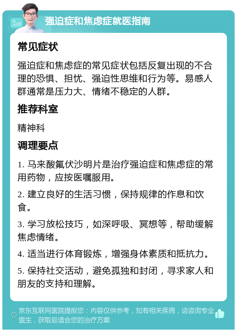 强迫症和焦虑症就医指南 常见症状 强迫症和焦虑症的常见症状包括反复出现的不合理的恐惧、担忧、强迫性思维和行为等。易感人群通常是压力大、情绪不稳定的人群。 推荐科室 精神科 调理要点 1. 马来酸氟伏沙明片是治疗强迫症和焦虑症的常用药物，应按医嘱服用。 2. 建立良好的生活习惯，保持规律的作息和饮食。 3. 学习放松技巧，如深呼吸、冥想等，帮助缓解焦虑情绪。 4. 适当进行体育锻炼，增强身体素质和抵抗力。 5. 保持社交活动，避免孤独和封闭，寻求家人和朋友的支持和理解。