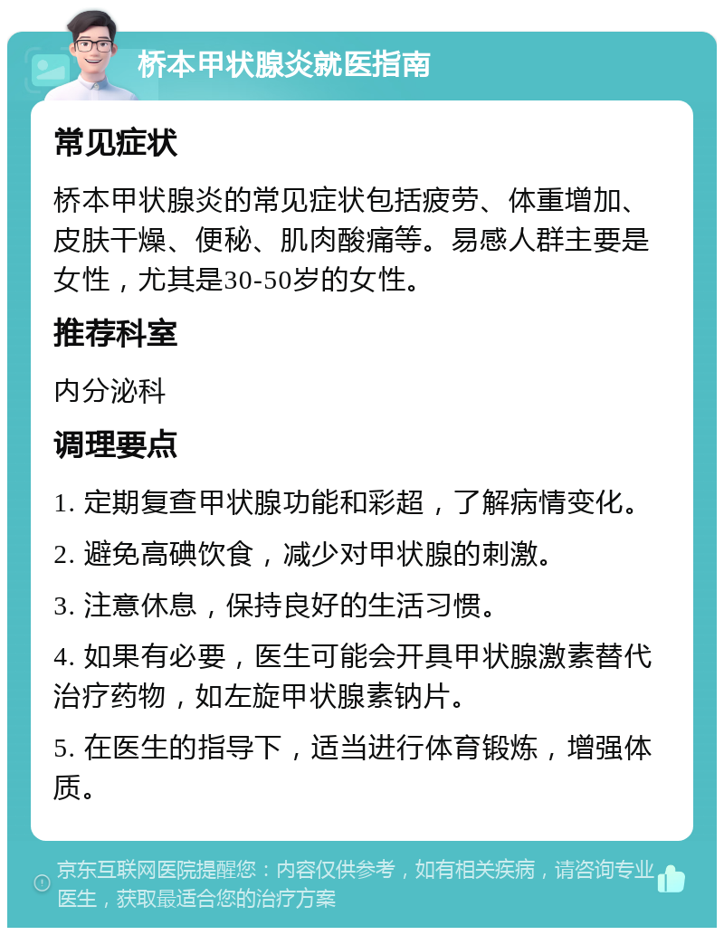 桥本甲状腺炎就医指南 常见症状 桥本甲状腺炎的常见症状包括疲劳、体重增加、皮肤干燥、便秘、肌肉酸痛等。易感人群主要是女性，尤其是30-50岁的女性。 推荐科室 内分泌科 调理要点 1. 定期复查甲状腺功能和彩超，了解病情变化。 2. 避免高碘饮食，减少对甲状腺的刺激。 3. 注意休息，保持良好的生活习惯。 4. 如果有必要，医生可能会开具甲状腺激素替代治疗药物，如左旋甲状腺素钠片。 5. 在医生的指导下，适当进行体育锻炼，增强体质。