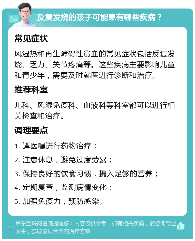 反复发烧的孩子可能患有哪些疾病？ 常见症状 风湿热和再生障碍性贫血的常见症状包括反复发烧、乏力、关节疼痛等。这些疾病主要影响儿童和青少年，需要及时就医进行诊断和治疗。 推荐科室 儿科、风湿免疫科、血液科等科室都可以进行相关检查和治疗。 调理要点 1. 遵医嘱进行药物治疗； 2. 注意休息，避免过度劳累； 3. 保持良好的饮食习惯，摄入足够的营养； 4. 定期复查，监测病情变化； 5. 加强免疫力，预防感染。