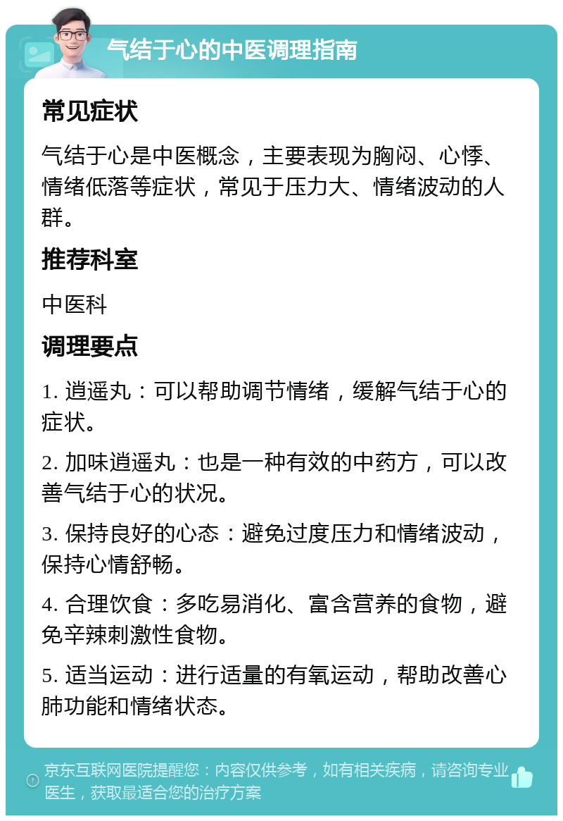 气结于心的中医调理指南 常见症状 气结于心是中医概念，主要表现为胸闷、心悸、情绪低落等症状，常见于压力大、情绪波动的人群。 推荐科室 中医科 调理要点 1. 逍遥丸：可以帮助调节情绪，缓解气结于心的症状。 2. 加味逍遥丸：也是一种有效的中药方，可以改善气结于心的状况。 3. 保持良好的心态：避免过度压力和情绪波动，保持心情舒畅。 4. 合理饮食：多吃易消化、富含营养的食物，避免辛辣刺激性食物。 5. 适当运动：进行适量的有氧运动，帮助改善心肺功能和情绪状态。