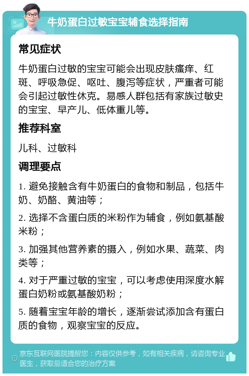 牛奶蛋白过敏宝宝辅食选择指南 常见症状 牛奶蛋白过敏的宝宝可能会出现皮肤瘙痒、红斑、呼吸急促、呕吐、腹泻等症状，严重者可能会引起过敏性休克。易感人群包括有家族过敏史的宝宝、早产儿、低体重儿等。 推荐科室 儿科、过敏科 调理要点 1. 避免接触含有牛奶蛋白的食物和制品，包括牛奶、奶酪、黄油等； 2. 选择不含蛋白质的米粉作为辅食，例如氨基酸米粉； 3. 加强其他营养素的摄入，例如水果、蔬菜、肉类等； 4. 对于严重过敏的宝宝，可以考虑使用深度水解蛋白奶粉或氨基酸奶粉； 5. 随着宝宝年龄的增长，逐渐尝试添加含有蛋白质的食物，观察宝宝的反应。