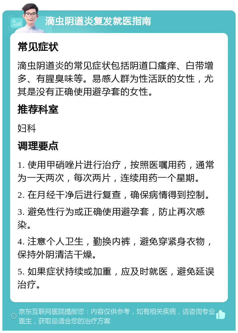 滴虫阴道炎复发就医指南 常见症状 滴虫阴道炎的常见症状包括阴道口瘙痒、白带增多、有腥臭味等。易感人群为性活跃的女性，尤其是没有正确使用避孕套的女性。 推荐科室 妇科 调理要点 1. 使用甲硝唑片进行治疗，按照医嘱用药，通常为一天两次，每次两片，连续用药一个星期。 2. 在月经干净后进行复查，确保病情得到控制。 3. 避免性行为或正确使用避孕套，防止再次感染。 4. 注意个人卫生，勤换内裤，避免穿紧身衣物，保持外阴清洁干燥。 5. 如果症状持续或加重，应及时就医，避免延误治疗。