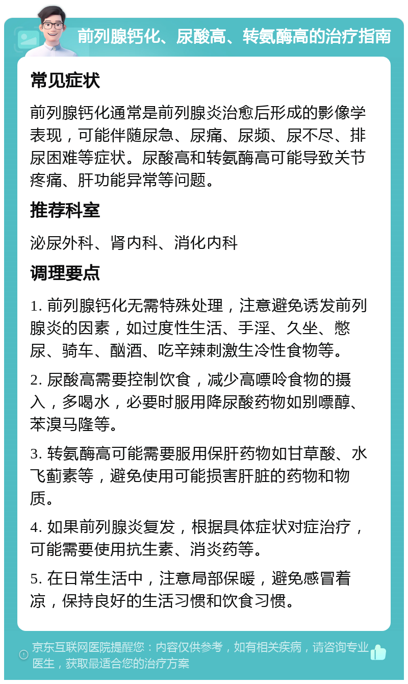 前列腺钙化、尿酸高、转氨酶高的治疗指南 常见症状 前列腺钙化通常是前列腺炎治愈后形成的影像学表现，可能伴随尿急、尿痛、尿频、尿不尽、排尿困难等症状。尿酸高和转氨酶高可能导致关节疼痛、肝功能异常等问题。 推荐科室 泌尿外科、肾内科、消化内科 调理要点 1. 前列腺钙化无需特殊处理，注意避免诱发前列腺炎的因素，如过度性生活、手淫、久坐、憋尿、骑车、酗酒、吃辛辣刺激生冷性食物等。 2. 尿酸高需要控制饮食，减少高嘌呤食物的摄入，多喝水，必要时服用降尿酸药物如别嘌醇、苯溴马隆等。 3. 转氨酶高可能需要服用保肝药物如甘草酸、水飞蓟素等，避免使用可能损害肝脏的药物和物质。 4. 如果前列腺炎复发，根据具体症状对症治疗，可能需要使用抗生素、消炎药等。 5. 在日常生活中，注意局部保暖，避免感冒着凉，保持良好的生活习惯和饮食习惯。