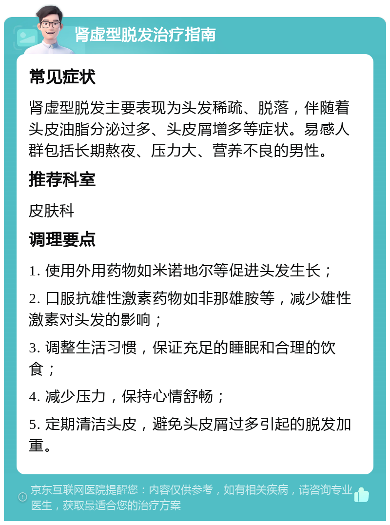 肾虚型脱发治疗指南 常见症状 肾虚型脱发主要表现为头发稀疏、脱落，伴随着头皮油脂分泌过多、头皮屑增多等症状。易感人群包括长期熬夜、压力大、营养不良的男性。 推荐科室 皮肤科 调理要点 1. 使用外用药物如米诺地尔等促进头发生长； 2. 口服抗雄性激素药物如非那雄胺等，减少雄性激素对头发的影响； 3. 调整生活习惯，保证充足的睡眠和合理的饮食； 4. 减少压力，保持心情舒畅； 5. 定期清洁头皮，避免头皮屑过多引起的脱发加重。