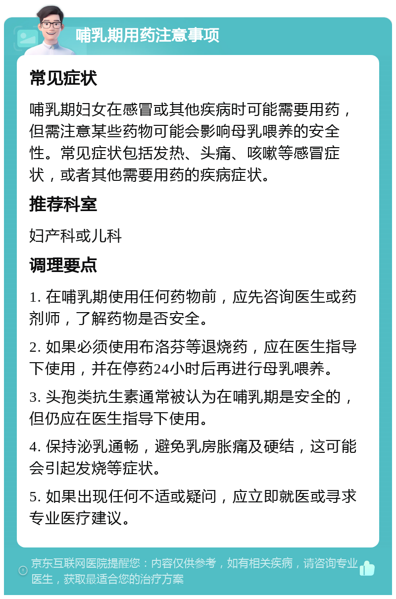 哺乳期用药注意事项 常见症状 哺乳期妇女在感冒或其他疾病时可能需要用药，但需注意某些药物可能会影响母乳喂养的安全性。常见症状包括发热、头痛、咳嗽等感冒症状，或者其他需要用药的疾病症状。 推荐科室 妇产科或儿科 调理要点 1. 在哺乳期使用任何药物前，应先咨询医生或药剂师，了解药物是否安全。 2. 如果必须使用布洛芬等退烧药，应在医生指导下使用，并在停药24小时后再进行母乳喂养。 3. 头孢类抗生素通常被认为在哺乳期是安全的，但仍应在医生指导下使用。 4. 保持泌乳通畅，避免乳房胀痛及硬结，这可能会引起发烧等症状。 5. 如果出现任何不适或疑问，应立即就医或寻求专业医疗建议。