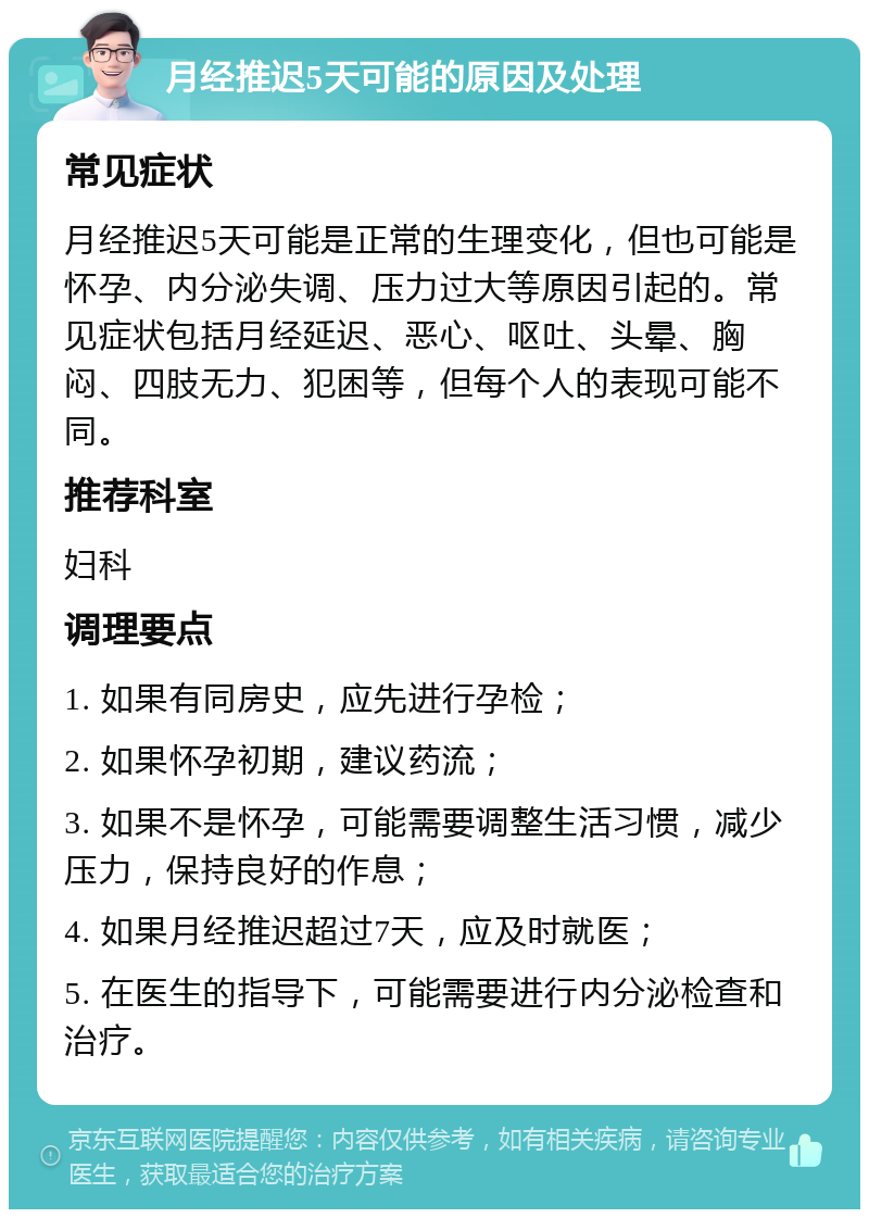 月经推迟5天可能的原因及处理 常见症状 月经推迟5天可能是正常的生理变化，但也可能是怀孕、内分泌失调、压力过大等原因引起的。常见症状包括月经延迟、恶心、呕吐、头晕、胸闷、四肢无力、犯困等，但每个人的表现可能不同。 推荐科室 妇科 调理要点 1. 如果有同房史，应先进行孕检； 2. 如果怀孕初期，建议药流； 3. 如果不是怀孕，可能需要调整生活习惯，减少压力，保持良好的作息； 4. 如果月经推迟超过7天，应及时就医； 5. 在医生的指导下，可能需要进行内分泌检查和治疗。