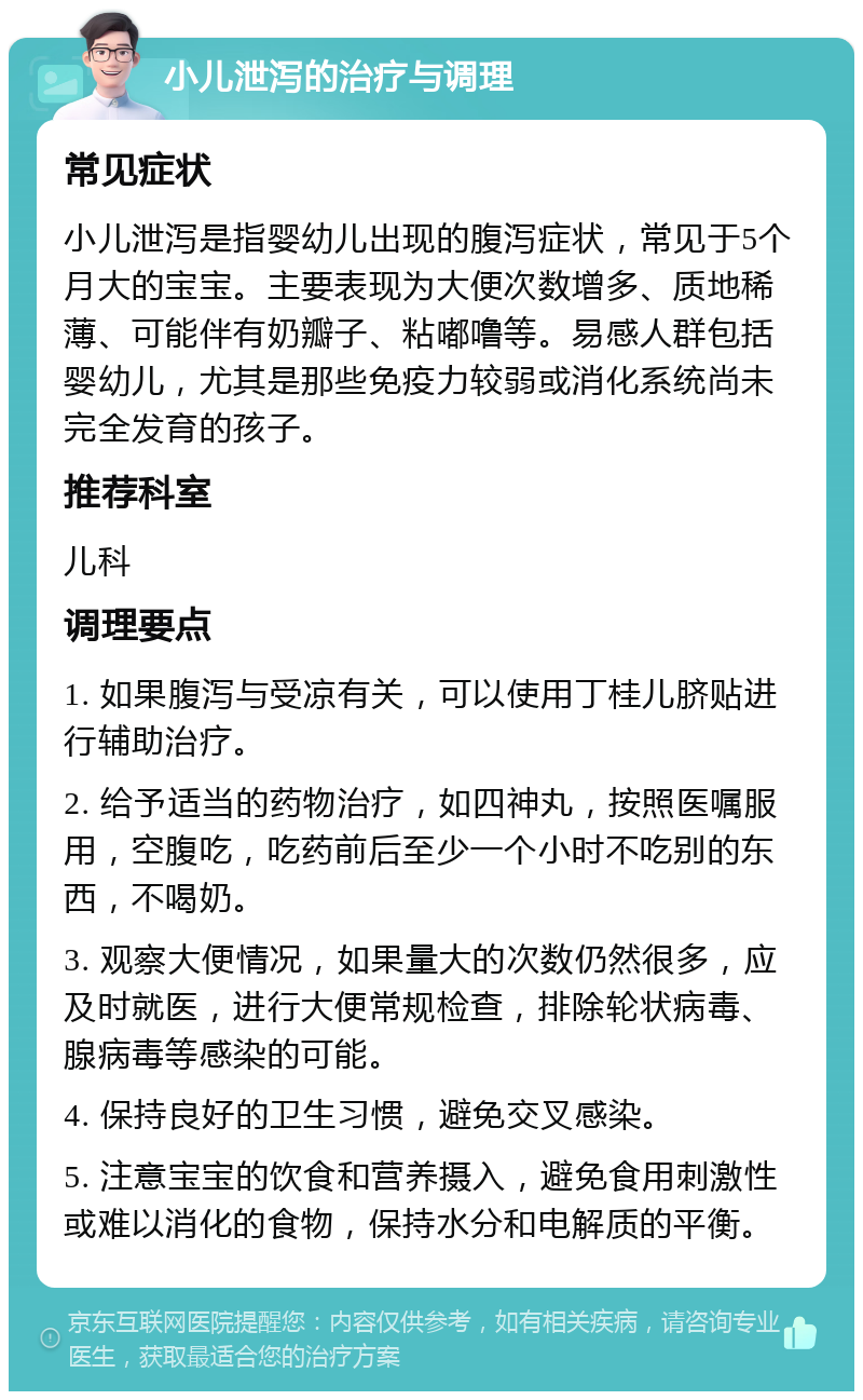 小儿泄泻的治疗与调理 常见症状 小儿泄泻是指婴幼儿出现的腹泻症状，常见于5个月大的宝宝。主要表现为大便次数增多、质地稀薄、可能伴有奶瓣子、粘嘟噜等。易感人群包括婴幼儿，尤其是那些免疫力较弱或消化系统尚未完全发育的孩子。 推荐科室 儿科 调理要点 1. 如果腹泻与受凉有关，可以使用丁桂儿脐贴进行辅助治疗。 2. 给予适当的药物治疗，如四神丸，按照医嘱服用，空腹吃，吃药前后至少一个小时不吃别的东西，不喝奶。 3. 观察大便情况，如果量大的次数仍然很多，应及时就医，进行大便常规检查，排除轮状病毒、腺病毒等感染的可能。 4. 保持良好的卫生习惯，避免交叉感染。 5. 注意宝宝的饮食和营养摄入，避免食用刺激性或难以消化的食物，保持水分和电解质的平衡。